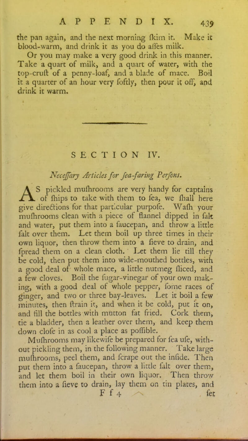 the pan again, and the next morning fkim it. Make it blood-warm, and drink it as you do aifes milk. Or you may make a very good drink in this manner. Take a quart of milk, and a quart of water, with the top-cruft of a penny-loaf, and a blade of mace. Boil it a quarter of an hour very foftly, then pour it off, and drink it warm. $ SECTION IV. Necejfary Articles for Jea-faring Perfons. AS pickled mufhrooms are very handy for captains of fhips to take with them to lea, we fhall here give directions for that particular purpofe. Walh your mufhrooms clean with a piece of flannel dipped in fait and water, put them into a faucepan, and throw a little fait over them. Let them boil up three times in their own liquor, then throw them into a fieve to drain, and fpread them on a clean cloth. Let them lie till they be cold, then put them into wide-mouthed bottles, with a good deal of whole mace, a little nutmeg fliced, and a few cloves. Boil the fugar-vinegar of your own mak- ing, with a good deal of whole pepper, fome races of ginger, and two or three bay-leaves. Let it boil a few minutes, then ftrain it, and when it be cold, put it on, and All the bottles with mutton fat fried. Cork them, tie a bladder, then a leather over them, and keep them down clofe in as cool a place as poflible. Mufhrooms may likewife be prepared for fea ufe, with- out pickling them, in the following manner. Take large mufhrooms, peel them, and fcrape out the inflde. Then put them into a faucepan, throw a little fait over them, and let them boil in their own liquor. Then throw them into a fieve to drain, lay them on tin plates, and F f 4 ^ fet