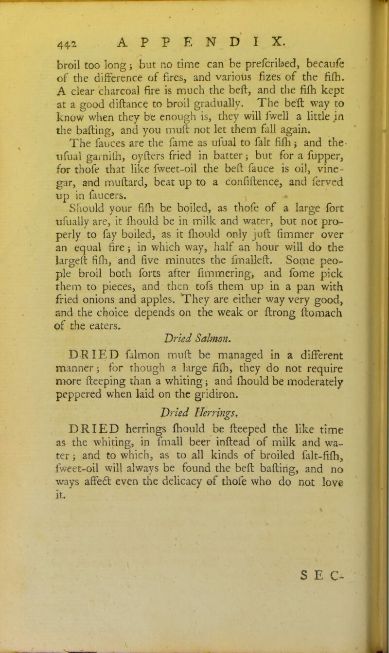 broil too long; but no time can be prefcribed, beeaufe of the difference of fires, and various fizes of the fifh. A clear charcoal fire is much the beft, and the fifh kept at a good diftance to broil gradually. The beft way to know when they be enough is, they will fwell a little in the baiting, and you muft not let them fall again. The fauces are the fame as ufual to fait fifh; and the- ufual garnilh, oyfters fried in batter; but for a fupper, for thofe that like fweet-oil the beft fauce is oil, vine- gar, and muftard, beat up to a confiftence, and ferved up in faucets. Should your fifh be boiled, as thofe of a large fort ufually are, it fhould be in milk and water, but not pro- perly to fay boiled, as it fhould only juft fimmer over an equal fire; in which way, half an hour will do the largeft fifh, and five minutes the fmalleft. Sofne peo- ple broil both forts after fimmering, and fome pick them to pieces, and then tofs them up in a pan with fried onions and apples. They are either way very good, and the choice depends on the weak or ftrong ftomach of the eaters. Dried Salmon. DRIED falmon muft be managed in a different manner; for though a large fifh, they do not require more fteeping than a whiting; and fhould be moderately peppered when laid on the gridiron. Dried Herrings. DRIED herrings fhould be fteeped the like time as the whiting, in fmall beer inftead of milk and wa- ter ; and to which, as to all kinds of broiled l'alt-fifh, fweet-oil will always be found the beft bafting, and no ways affed even the delicacy of thofe who do not love it. S E C-