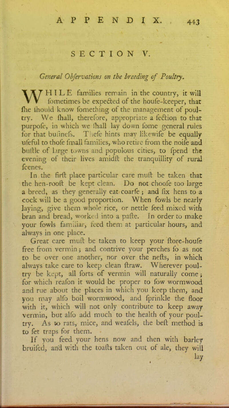 SECTION V. General Objervaliens on the breeding of Poultry. H I L E families remain in the country, it will fometimes be expe&ed of the houfe-keeper, that Pne thould know fomething of the management of poul- try. We Hi all, therefore, appropriate a fedtion to that purpofe, in which we fhall lay down fome general rules for that buiinefs. T :efe hints may likewife be equally ufeful to thofe l'mall families, who retire from the noife and buflle of large towns and populous cities, to fpend the evening of their lives amidft the tranquillity of rural In the firft place particular care mud be taken that the hen-rooft be kept clean. Do not choofe too large a breed, as they generally eat coarfe; and fix hens to a cock will be a good proportion. When fowls be nearly laying, give them whole rice, or nettle feed mixed with bran and bread, worked into a pafte. In order to make your fowls familiar, teed them at particular hours, and always in one place. Great care mud be taken to keep your dore-houfe free from vermin; and contrive your perches fo as not to be over one another, nor over the neds, in which always take care to keep clean draw. Wherever poul- try be kept, all forts of vermin will naturally come; for which reafon it would be proper to fow wormwood and rue about the places in which you keep them, and you may alfo boil wormwood, and fprinkle the floor with it, which will not only contribute to keep away vermin, but alfo add much to the health of your poul- try. As co rats, mice, and weafels, the belt method is to fet traps for them. If you feed your hens now and then with barley bruifed, and with the toads taken out of ale, they will feenes. lay