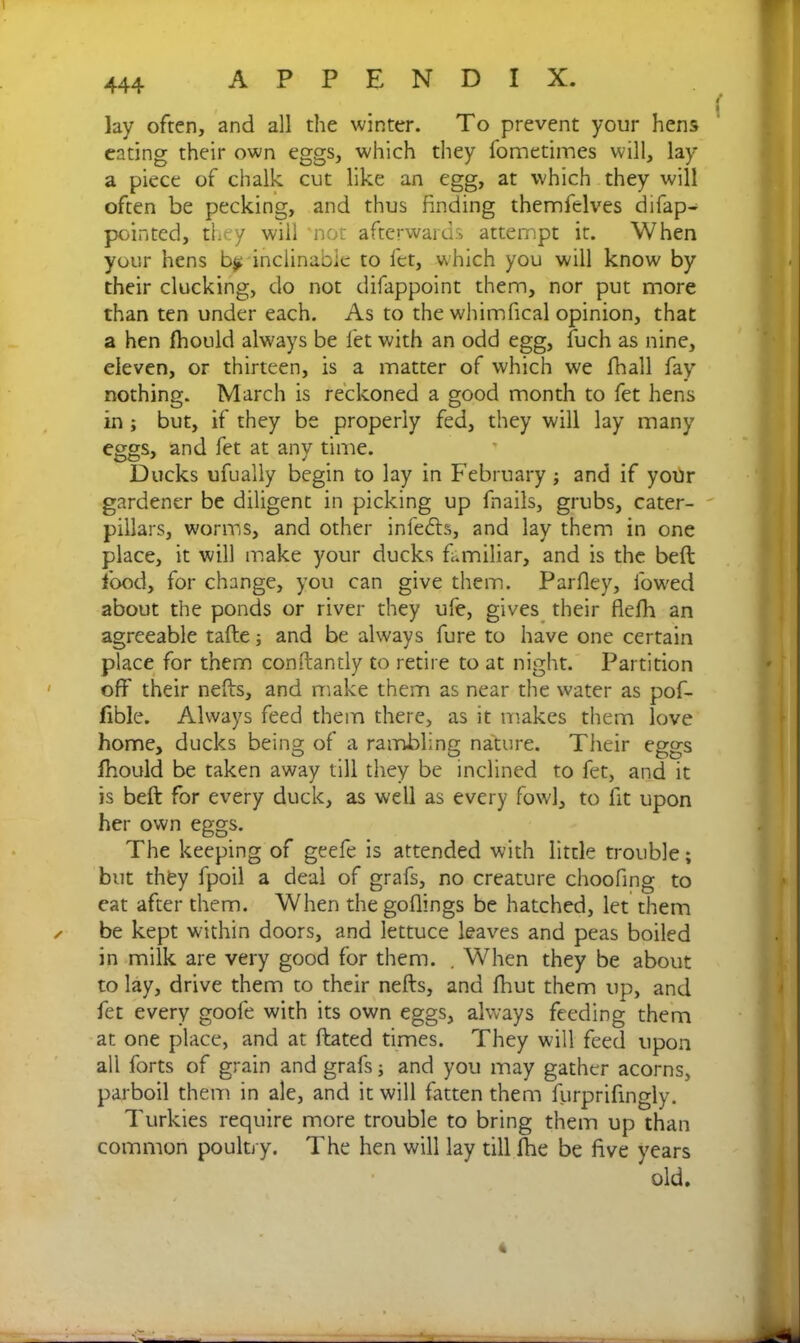 lay often, and all the winter. To prevent your hens eating their own eggs, which they fometimes will, lay a piece of chalk cut like an egg, at which they will often be pecking, and thus finding themfelves difap- pointed, they will not afterwards attempt it. When your hens b$. inclinable to let, which you will know by their clucking, do not difappoint them, nor put more than ten under each. As to the whimfical opinion, that a hen fhould always be let with an odd egg, fuch as nine, eleven, or thirteen, is a matter of which we fhall fay nothing. March is reckoned a good month to fet hens in ; but, if they be properly fed, they will lay many eggs, and fet at any time. Ducks ufually begin to lay in February ; and if your gardener be diligent in picking up fnails, grubs, cater- pillars, worms, and other infedls, and lay them in one place, it will make your ducks familiar, and is the beft food, for change, you can give them. Parfley, lowed about the ponds or river they ufe, gives their flefh an agreeable tafte; and be always fure to have one certain place for them conftantly to retire to at night. Partition off their nefts, and make them as near the water as pof- fible. Always feed them there, as it makes them love home, ducks being of a rambling nature. Their eggs fhould be taken away till they be inclined to fet, and it is beft for every duck, as well as every fowl, to fit upon her own eggs. The keeping of geefe is attended with little trouble; but they fpoil a deal of grafs, no creature choofing to cat after them. When the goflings be hatched, let them ✓ be kept within doors, and lettuce leaves and peas boiled in milk are very good for them. . When they be about to lay, drive them to their nefts, and fhut them up, and fet every goole with its own eggs, always feeding them at one place, and at flated times. They will feed upon all forts of grain and grafs; and you may gather acorns, parboil them in ale, and it will fatten them furprifingly. Turkies require more trouble to bring them up than common poultry. The hen will lay till fhe be five years old.