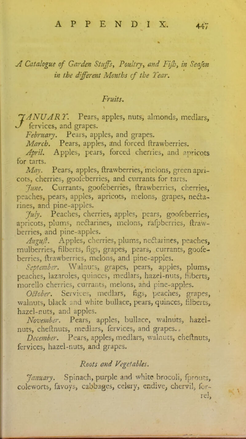 A Catalogue of Garden Stuffs, Poultry, and Fijh, /» Seafcn the different Months cf the Tear. Fruits. \ ( JANUARY. Pears, apples, nuts, almonds, medlars, fervices, and grapes. February. Pears, apples, and grapes. March. Pears, apples, and forced ftrawberries. April. Apples, pears, forced cherries, and apricots for tarts. May. Pears, apples, ftrawberries, melons, green apri- cots, cherries, goofeberries, and currants for tarts. June. Currants, goofeberries, ftrawberries, cherries, peaches, pears, apples, apricots, melons, grapes, necta- rines, and pine-apples. July. Peaches, cherries, apples, pears, goofeberries, apricots, plums, nectarines, melons, rafpberries, ftraw- berries, and pine-apples. Augufl. Apples, cherries, plums, nedtarines, peaches, mulberries, filberts, figs, grapes, pears, currants, goofe- berries, ftrawberries, melons, and pine-apples. September. Walnuts, grapes, pears, apples, plums, peaches, lazaroles, quinces, medlars, hazel-nuts, filberts, morello cherries, currants, melons, and pine-apples. OAcber. Services, medlars, figs, peaches, grapes, walnuts, black and white bullace, pears, quinces, filberts, hazel-nuts, and apples. November. Pears, apples, bullace, walnuts, hazel- nuts, cheftnuts, medlars, fervices, and grapes. December. Pears, apples, medlars, walnuts, cheftnuts, fervices, hazel-nuts, and grapes. Roots and Vegetables. January. Spinach, purple and white brocoli, fprouts, coleworts, favoys, cabbages, celery, endive, chervil, for- rel.