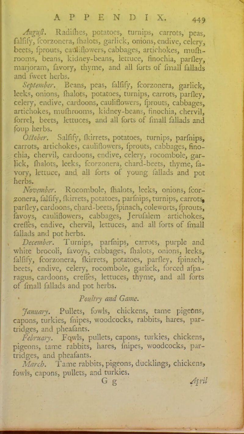 V 449 Auguji. Radifhes, potatoes, turnips, carrots, peas, falfify, fcorzonera, fhalots, garlick, onions, endive, celery, beets, fprouts, cauliflowers, cabbages, artichokes, mufh- rooms, beans, kidney-beans, lettuce, finochia, parlley, marjoram, favory, thyme, and all forts of fmall fallads and fweet herbs. September. Beans, peas, falfify, fcorzonera, garlick, leeks, onions, Ihalots, potatoes, turnips, carrots, parfley, celery, endive, cardoons, cauliflowers, fprouts, cabbages, artichokes, mufhrooms, kidney-beans, finochia, chervil, forrel, beets, lettuces, and all forts of fmall fallads and foup herbs. October. Salfify, fkirrets, potatoes, turnips, parfnips, carrots, artichokes, cauliflowers, fprouts, cabbages, fino- chia, chervil, cardoons, endive, celery, rocombole, gar- lick, Ihalots, leeks, fcorzonera, chard-beets, thyme, fa- vory, lettuce, and, all forts of young fallads and pot herbs. November. Rocombole, fhalots, leeks, onions, fcor- zonera, falfify, fkirrets, potatoes, parfnips, turnips, carrots# parfley, cardoons, chard-beets, fpinach, coleworts, fprouts, favoys, cauliflowers, cabbages, Jerufalem artichokes, crefies, endive, chervil, lettuces, and all forts of fmall fallads and pot herbs. , December. Turnips, parfnips, carrots, purple and white brocoli, favoys, cabbages, fhalots, onions, leeks, falfify, fcorzonera, fkirrets, potatoes, parfley, fpinach, beets, endive, celery, rocombole, garlick, forced afpa- ragus, cardoons, crefies, lettuces, thyme, and all forts of fmall fallads and pot herbs. • Poultry and Game. January. Pullets, fowls, chickens, tame pigeons, capons, turkies, fnipes, woodcocks, rabbits, hares, par- tridges, and pheafants. February. Fqwls, pullets, capons, turkies, chickens, pigeons, tame rabbits, hares, fnipes, woodcocks, par- tridges, and pheafants. March. Tame rabbits, pigeons, ducklings, chickens, fowls, capons, pullets, and turkies. G g April on