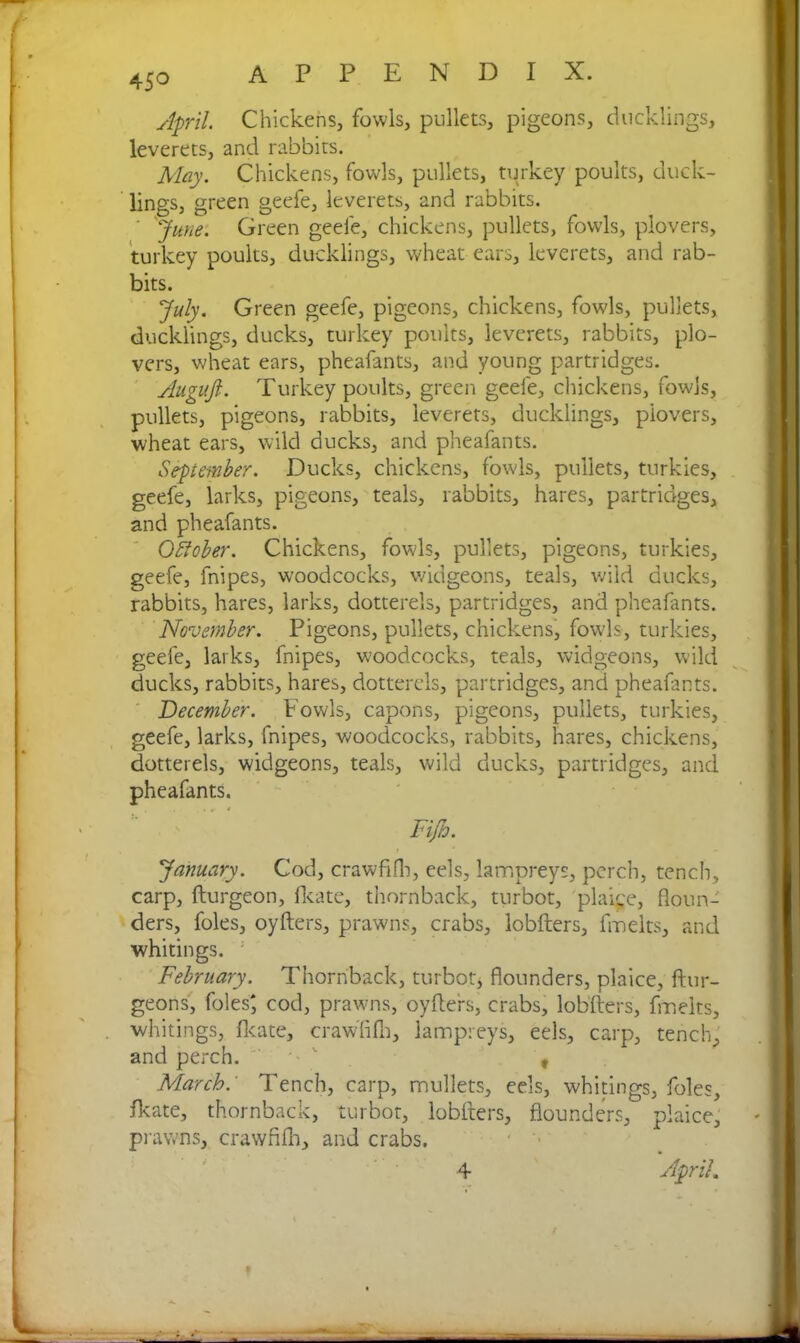April Chickens, fowls, pullets, pigeons, ducklings, leverets, and rabbits. May. Chickens, fowls, pullets, turkey poults, duck- lings, green geefe, leverets, and rabbits. ' 'June. Green geefe, chickens, pullets, fowls, plovers, turkey poults, ducklings, wheat ears, leverets, and rab- bits. July. Green geefe, pigeons, chickens, fowls, pullets, ducklings, ducks, turkey poults, leverets, rabbits, plo- vers, wheat ears, pheafants, and young partridges. Augujl. Turkey poults, green geefe, chickens, fowls, pullets, pigeons, rabbits, leverets, ducklings, plovers, wheat ears, wild ducks, and pheafants. September. Ducks, chickens, fowls, pullets, turkies, geefe, larks, pigeons, teals, rabbits, hares, partridges, and pheafants. October. Chickens, fowls, pullets, pigeons, turkies, geefe, fnipes, woodcocks, widgeons, teals, wild ducks, rabbits, hares, larks, dotterels, partridges, and pheafants. November. Pigeons, pullets, chickens, fowls, turkies, geefe, larks, fnipes, woodcocks, teals, widgeons, wild ducks, rabbits, hares, dotterels, partridges, and pheafants. December. Fowls, capons, pigeons, pullets, turkies, geefe, larks, fnipes, woodcocks, rabbits, hares, chickens, dotterels, widgeons, teals, wild ducks, partridges, and pheafants. Fijh. January. Cod, crawfifh, eels, lampreys, perch, tench, carp, fturgeon, fkate, thornback, turbot, plaice, floun- ders, foies, oyfters, prawns, crabs, lobfters, fmelts, and whitings. February. Thornback, turbot, flounders, plaice, ftur- geons, foies; cod, prawns, oyfters, crabs, lobfters, fmelts, whitings, flcate, crawfifh, lampreys, eels, carp, tench, and perch. ' , March: Tench, carp, mullets, eels, whitings, foies, Ik ate, thornback, turbot, lobfters, flounders, plaice, prawns, crawfifh, and crabs. April. 4