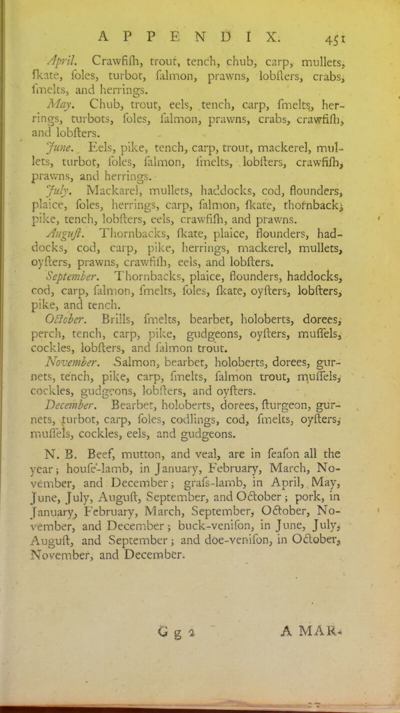 45t April. Crawfifh, trout, tench, chub, carp, mullets, fkate, i'olcs, turbot, falmon, prawns, lobfters, crabs, fmelts, and herrings. May. Chub, trout, eels, tench, carp, finely, her- rings, turbots, foies, lalmon, prawns, crabs, crawfifh, and lobfters. June. Eels, pike, tench, carp, trout, mackerel, mul- lets, turbot, loles, falmon, fmelts, lobfters, crawfifh, prawns, and herrings. July. Mackarel, mullets, haddocks, cod, flounders, plaice, foies, herrings, carp, falmon, fkate, thofnbacki pike, tench, lobfters, eels, crawfifh, and prawns. Auguji. Thornbacks, fkate, plaice, flounders, had- docks, cod, carp, pike, herrings, mackerel, mullets, oyfters, prawns, crawfifh, eels, and lobfters. September. Thornbacks, plaice, flounders, haddocks, cod, carp, falmon, fmelts, foies, fkate, oyfters, lobfters, pike, and tench. OStcber. Brills, fmelts, bearbet, holoberts, dorees^ perch, tench, carp, pike, gudgeons, oyfters, mufiels, cockles, lobfters, and falmon trout. November. Salmon, bearbet, holoberts, dorees, gur- nets, tench, pike, carp, fmelts, falmon trout, mufiels, cockles, gudgeons, lobfters, and oyfters. December. Bearbet, holoberts, dorees, fturgeon, gur- nets, turbot, carp, foies, codlings, cod, fmelts, oyfters, mufiels, cockles, eels, and gudgeons. N. B. Beef, mutton, and veal, are in feafon all the year; houfe-lamb, in January, February, March, No- vember, and December; grafs-lamb, in April, May, June, July, Auguft, September, and Odtober ; pork, in January, February, March, September, October, No- vember, and December; buck-venifon, in June, July, Auguft, and September; and doe-venifon, in Odober, November, and December. Q g a A MAR*