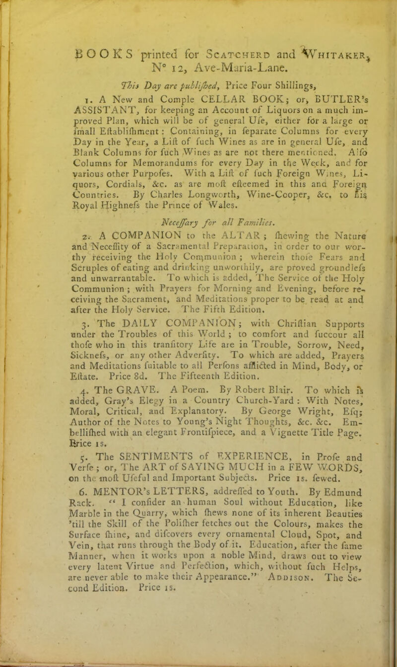 BOOKS printed for Scatcherd and Whitaker^ N° 12, Ave-Maria-Lane. This Day are publijhed, Price Four Shillings, 1. A New and Comple CELLAR BOOK; or, BUTLER’s ASSISTANT, for keeping an Account of Liquors on a much im- proved Plan, which will be of general Ufe, either for a large or fmall Eftablifhment : Containing, in feparate Columns for every Day in the Year, a Lift of fuch Wines as are in general Ufe, and Blank Columns for fuch Wines as are not there mentioned. A'fo Columns for Memorandums for every Day in the Week, and for various other Purpofes. With a Lift of fuch Foreign W.nes, Li- quors, Cordials, &c. as are raoft efteemed in this ana Foreign Countries. By Charles Longworth, Wine-Cooper, See. to nig Royal Highnefs the Prince of Wales. NeceJJa ry for all Families. 2. A COMPANION to the ALTAR; fhewing the Nature and Necefiity of a Sacramental Preparation, in order to our wor- thy receiving the Holy Communion ; wherein thoie Fears and Scruples of eating and drinking unworthily, are proved groundlefs and unwarrantable. To which is added. The Service of the Holy Communion ; with Prayers for Morning and Evening, before re- ceiving the Sacrament, and Meditations proper to be read at and after the Holy Service. The Fifth Edition. 3. The DAILY COMPANION; with Chriftian Supports under the Troubles of this World ; to comfort and fuccour all thofe who in this tranfitory Life are in Trouble, Sorrow, Need, Sicknefs, or any other Adverftty. To which are added. Prayers and Meditations fuitable to all Perfons afflided in Mind, Body, or Eftate. Price 8d. The Fifteenth Edition. 4. The GRAVE. A Poem. By Robert Blair. To which added, Gray’s Elegy in a Country Church-Yard: With Notes, Moral, Critical, and Explanatory. By George Wright, Efq; Author of the Notes to Young’s Night Thoughts, See. Sec. Em- btllilhed with an elegant Frontifpiece, and a Vignette Title Page. Rrice is. 5. The SENTIMENTS of EXPERIENCE, in Profe and Verfe ; or. The ART of SAYING MUCH in a FEW WORDS, on the molt Uleful and Important Subjeds. Price is. fewed. 6. MENTOR’S LETTERS, addrelTed to Youth. By Edmund Rack. “ 1 confider an human Soul without Education, like Marble in the Quarry, which (hews none of its inherent Beauties ’till the Skill of the Polifher fetches out the Colours, makes the Surface fhine, and difeovers every ornamental Cloud, Spot, and Vein, that runs through the Body of it. Education, after the fame Manner, when it works upon a noble Mind, draws out to view every latent Virtue and Perfedion, which, without fuch Helps, are never able to make their Appearance.” Addison. The Se- cond Edition. Price is.