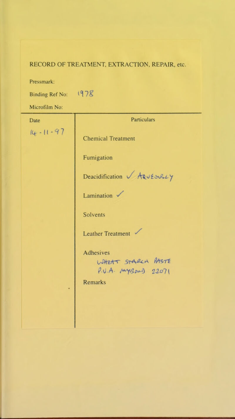 RECORD OF TREATMENT, EXTRACTION, REPAIR, etc. Pressmark: Binding Ref No: Microfilm No: Date Particulars fq - It -9 7 Chemical Treatment Fumigation Deacidification o Lamination S Solvents Leather Treatment ^ * Adhesives ?MTi. P vi A iZol l Remarks
