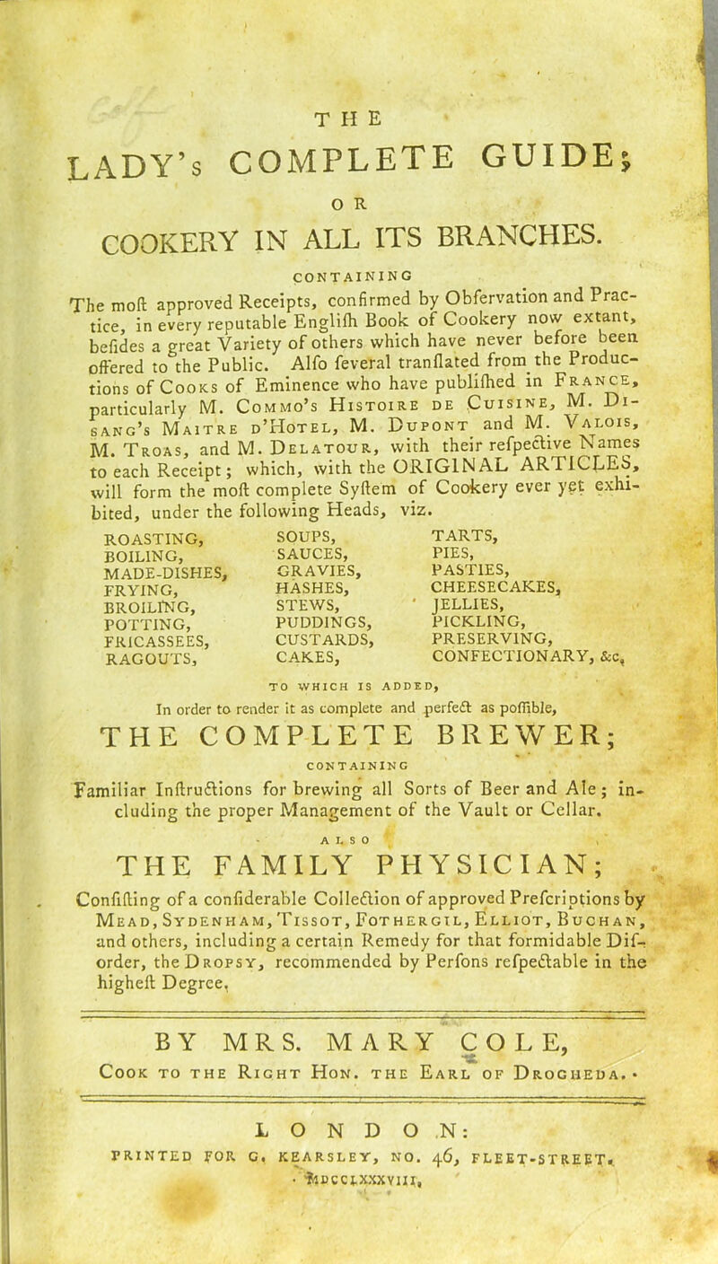the LADY’s COMPLETE GUIDE, O R COOKERY IN ALL ITS BRANCHES. CONTAINING The moll approved Receipts, confirmed by Obfervation and Prac- tice, in every reputable Englifh Book of Cookery now extant, befides a great Variety of others which have never before been offered to the Public. Alfo feveral tranflated from, the Produc- tions of Cooks of Eminence who have publifhed in France, particularly M. Commo’s Histoire de Cuisine, M. Di- sang’s Maitre d’Hotel, M. Dupont and M. Valois, M. Troas, and M. Delatour, with their refpechve Names to each Receipt; which, with the ORIGINAL ARTICLES, will form the mod complete Syftem of Cookery ever yet exhi- bited, under the following Heads, viz. ROASTING, BOILING, MADE-DISHES, FRYING, BROILING, POTTING, FRICASSEES, RAGOUTS, SOUPS, SAUCES, GRAVIES, HASHES, STEWS, PUDDINGS, CUSTARDS, CARES, TARTS, PIES, PASTIES, CHEESECAKES, JELLIES, PICKLING, PRESERVING, CONFECTIONARY, &c, TO WHICH IS ADDED, In order to render it as complete and perfect as pofiible, THE COMPLETE BREWER; CONTAINING Familiar Indru&ions for brewing all Sorts of Beer and Ale; in- cluding the proper Management of the Vault or Cellar. ALSO THE FAMILY PHYSICIAN; Confiding of a confiderable Collection of approved Prefcriptions by Mead, Sydenham, Tissot,Fothergil, Elliot, Buchan, and others, including a certain Remedy for that formidable Dif- order, the Dropsy, recommended by Perfons refpettable in the highed Degree, BY MRS. MARY COLE, -x Cook to the Right Hon. the Earl of Drogheda. • LONDON: PRINTED FOR C. KEARSLEY, NO. 46, FLEET-STREET.. • 'fclDCCJ.XXXYIII,