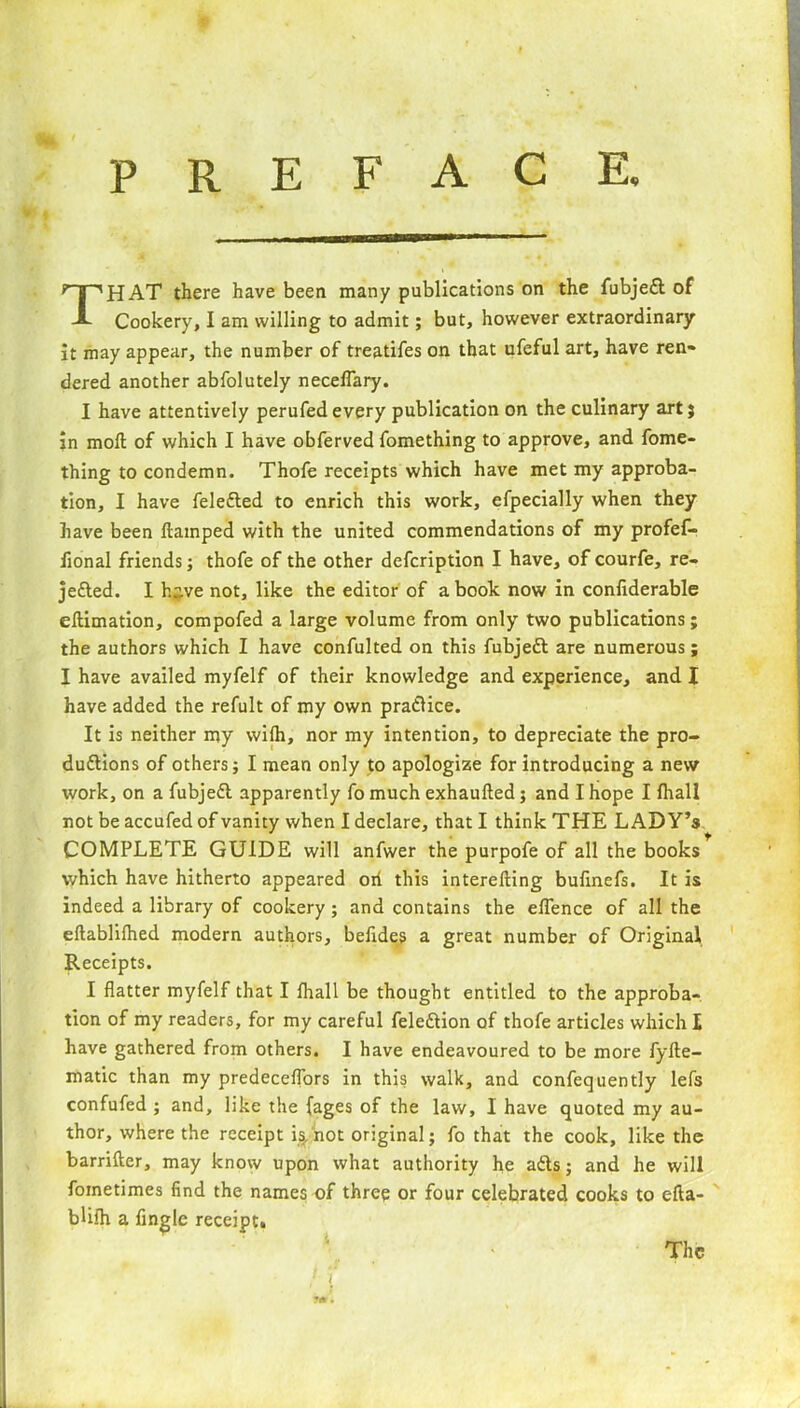 R E F A C E. P HAT there have been many publications on the fubjeCt of Cookery, I am willing to admit; but, however extraordinary it may appear, the number of treatifes on that ufeful art, have ren- dered another abfolutely neceflary. I have attentively perufedevery publication on the culinary art} in moll of which I have obferved fomething to approve, and fome- thing to condemn. Thofe receipts which have met my approba- tion, I have feleCted to enrich this work, efpecially when they have been flamped with the united commendations of my profef- iional friends; thofe of the other defcription I have, of courfe, re- jected. I h^.ve not, like the editor of a book now in confiderable ellimation, compofed a large volume from only two publications; the authors which I have confulted on this fubjeft are numerous; I have availed myfelf of their knowledge and experience, and X have added the refult of my own practice. It is neither my wilh, nor my intention, to depreciate the pro- ductions of others; I mean only to apologize for introducing a new work, on a fubjeCt apparently fo much exhaulled; and I hope I fliall not be accufed of vanity when I declare, that I think THE LADY’s COMPLETE GUIDE will anfwer the purpofe of all the books which have hitherto appeared oh this interefting bufinefs. It is indeed a library of cookery ; and contains the eflence of all the eftablifhed modern authors, befides a great number of Original Receipts. I flatter myfelf that I fhall be thought entitled to the approba- tion of my readers, for my careful feleftion of thofe articles which X have gathered from others. I have endeavoured to be more fyfte- matic than my predeceflors in this walk, and confequently lefs confufed ; and, like the {ages of the law, I have quoted my au- thor, where the receipt is,not original; fo that the cook, like the barrifter, may know upon what authority he aCts; and he will foinetimes find the names of three or four celebrated cooks to efta- bUlh a Angle receipt. The