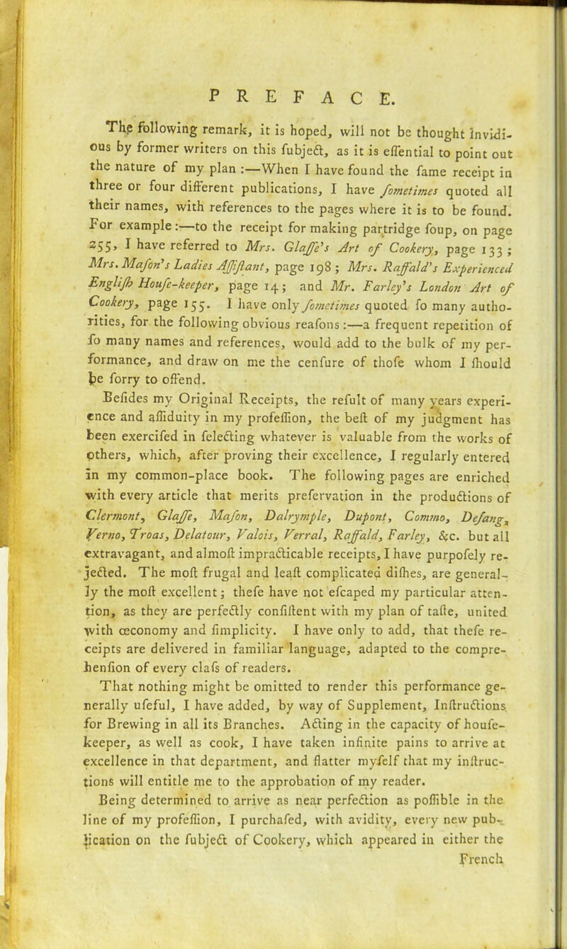 The following remark, it is hoped, will not be thought invidi- ous by former writers on this fubjeCt, as it is effential to point out the nature of my plan :—When I have found the fame receipt in three or four different publications, I have fometimes quoted all their names, with references to the pages where it is to be found. For example:—to the receipt for making partridge foup, on page 255> I have referred to Mrs. Glaffe's Art of Cookery, page 133 • Mrs. Mafon's Ladies Affifiant, page 198 ; Mrs. Raff*aid’s Experienced Englijb Houfe-keeper, page 14; and Mr. Farley's London Art of Cookery, page 155. I have only fometitnes quoted fo many autho- rities, for the following obvious reafons :—a frequent repetition of fo many names and references, would add to the bulk of my per- formance, and draw on me the cenfure of thofe whom I ffiould fee forry to offend. Beffdes my Original Receipts, the refult of many years experi- ence and affiduity in my profeflion, the bell of my judgment has been exercifed in feleCting whatever is valuable from the works of pthers, which, after proving their excellence, I regularly entered in my common-place book. The following pages are enriched ■with every article that merits prefervation in the productions of Clermont, Glaffe, Mafon, Dalrymple, Dupont, Comma, Defang, Verno, Troas, Dclatour, Valois, Verral, Raff,aid, Farley, Sec. but all extravagant, and almoft impracticable receipts, I have purpofely re- jected. The molt frugal and leall complicated dilhes, are general- ly the molt excellent; thefe have not efcaped my particular atten- tion, as they are perfectly confident with my plan of tafte, united with osconomy and fimplicity. I have only to add, that thefe re- ceipts are delivered in familiar language, adapted to the compre- henfion of every clafs of readers. That nothing might be omitted to render this performance ge- nerally ufeful, I have added, by way of Supplement, InffruCtions for Brewing in all its Branches. ACting in the capacity of houfe- keeper, as well as cook, I have taken infinite pains to arrive at excellence in that department, and flatter myfelf that my inltruc- tions will entitle me to the approbation of my reader. Being determined to arrive as near perfection as poflible in the line of my profeflion, I purchafed, with avidity, every new pub- lication on the fubjeCt of Cookery, which appeared in either the French