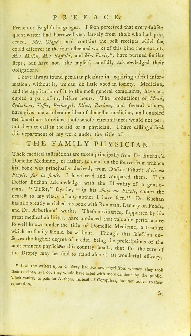 P R *E F A C Ei French or Engliffi languages. I Toon perceived that every dubfe- quent writer had borrowed very largely from thofe who had pre- ceded. Mrs. GlaJ/e’s book contains the bell receipts which Ihe. could difcover in the four elteemed works of this kind then extant. Mrs. Mafon, Mrs. Raffald, and Mr. Farley*, have purfued fimilar fteps; but have not, like myfelf, candidly acknowledged th^ir obligations. I have always found peculiar pleafure in acquiring ufeful infor- mation; without it, we can do little good in fociety. Medicine, and the application of it to the moll general complaints, have oc- cupied a part of my leifure hours. The productions of Mead„ Sydenham, Fiffot, Fothergil, Elliot, Buchan, and feveral others, have given me a tolerable idea of domellic medicine, and enabled me fometimes to relieve thofe whofe circumllances would not per- mit them to call in the aid of a phylician. I have diltinguilhed this department of my work under the title of THE FAMILY PHYSICIAN. Thefe medical indruclions axe taken principally from Dr. Buchan's Domellic Medicine ; or rather, to mention the fource from whence his book was principally derived, from DoCtor TilTot’s Avis ax Peuple, fur la /ante. I have read and compared them. This Dodlor Buchan acknowledges with the liberality of a gentle- man. “ Tiffot,” fays he, “ [n his Avis au Peuple, comes the nearelt to my views of any author I have feen.” Dr. Buchan has alfo greatly enriched his book with Ramazin, Lemery on Foods, and Dr. Arbuthnot’s works. Thefe auxiliaries, fupported by his great medical abilitites, have produced that valuable performance fo well known under the title of Domellic Medicine, a treafure which no family Ihould be without. Though this feleftion de- ferves the highell degree of credit, being the prefcriptions of the moil eminent phyficums this country boafts, that for the cure of the Dropfy may be faid to Hand alone ! its wonderful efficacy. * If all the writers upon Cookery had acknowledged from whence they too t ,e,r receipts, as I do, they would have afled with more candour by the public Their vanity, to pafs for Authors, infteaH of Compilers, has not added to thei reputation* UiCJ v