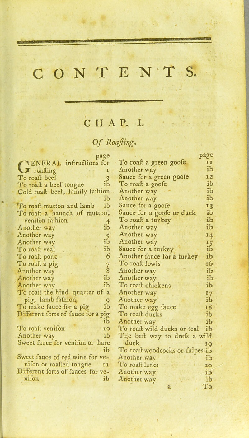 CHAP. I. Of Roajling. page GENERAL inftruftions for roafting i To roaft beef 3 To roaft a beef tongue ib Cold, roaft beef, family fafhion ib To roaft mutton and lamb ib To roaft a haunch of mutton, venifon fafhion 4 Another way ib Another way 5 Another way ib To roaft veal ib To roaft pork 6 To roaft a pig 7 Another way 8 Another way ib Another way ib To roaft the hind quarter of a pig, lamb fafhion, 9 To make fauce for a pig ib Different forts of fauce for a pig ib To roaft venifon 10 Another way ib Sweet fauce for venifon or hare ib Sweet fauce of red wine for ve- nifon or roafted tongue 11 Different forts of fauces for ve- nifon ib page To roaft a green goofe 11 Another way ib Sauce for a green goofe lz To roaft a goofe ib Another way ' ib Another way ib Sauce for a goofe 13 Sauce for a goofe or duck ib To roaft a turkey ib Another way ib Another way 14 Another way 15 Sauce for a turkey ib Another fauce for a turkey ib To roaft fowls 16 Another way ib Another way ib To roaft chickens ib Another way 17 Another way ib To make egg fauce 18 To roaft ducks ib Another way ib To roaft wild ducks or teal ib The bell way to drefs a wild duck 19 To roaft woodcocks or fnipes ib Another way ib To roaft larks 20 Another way ib Another way ib a To a