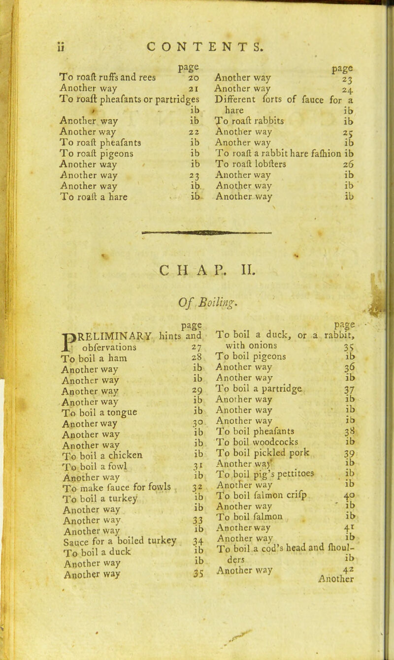 page To roaft ruffs and rees 20 Another way 21 To roaft pheafants or partridges 1 ib Another way ib Another way 22 To roaft pheafants ib To roaft pigeons ib Another way ib Another way 23 Another way ib To roaft a hare ib Another way page 23 Another way 24 Different forts of fauce for a hare ib To roaft rabbits ib Another way 25 Another way ib To roaft a rabbit hare fafhion ib To roaft lobfters 26 Another way ib Another way ib Another way \ ib % C H A P. II. Of Boiling. obfervations To boil a ham Another way Another way Another way Another way To boil a tongue Another way Another way Another way To boil a chicken To boil a fowl Another way To make fauce for fowls To boil a turkey Another way Another way Another way Sauce for a boiled turkej To boil a duck Another way Another way iage and To boil a duck, or a page . rabbit. 27 with onions 35 28 To boil pigeons ib ib Another way 36 ib Another way ib 29 To boil a partridge 37 ib Another way ib ib Another way ib 3° Another way ib ib To boil pheafants 3* ib To boil woodcocks ib ib To boil pickled pork 39 31 Another way' To boil pig’s pettitoes ib ib ib 32 Another way ib ib To boil falmon crifp 40 ib Another way * ib 33 To boil falmon ib ib Another way 4r 34 Another way To boil a cod’s head ar ib J I ib id fiioul- ib ders ib 35 Another way 42 Another