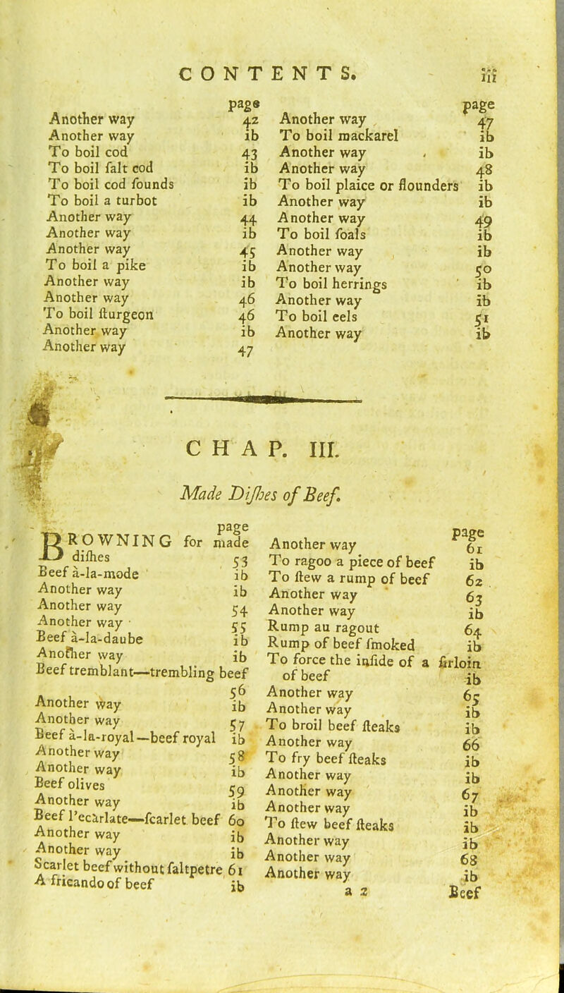 pag« Another way 42 Another way ib To boil cod 43 To boil fait cod ib To boil cod founds ib To boil a turbot ib Another way 44 Another way ib Another way 45 To boil a pike ib Another way ib Another way 46 To boil Burgeon 46 Another way ib Another way 47 Another way page 47 To boil mackarel ib Another way ib Another way 48 To boil plaice or flounders ib Another way ib Another way 49 To boil foals ib Another way ib Another way 5° To boil herrings ib Another way ib To boil eels 51 Another way ib CHAP. III. Made Difoes of Beef. BROWNIN dilhes Beef a-la-mode Another way Another way Another way • Beef a-la-daube Another way Beef tremblant- Another way Another way Beef a-la-royal- Another way Another way Beef olives Another way Beef l’ecarlate—»fcai Another way /l n /\ 1% m — - way Another way beef without ndo of beef Scarlet beef withou A fricandoof beef Another way 61 To ragoo a piece of beef ib To flew a rump of beef 62 Another way 63 Another way ib Rump au ragout 64 Rump of beef fmoked ib To force the infide of a firloin of beef ib Another way 6e Another way ib To broil beef Beaks ib Another way 66 To fry beef Beaks ib Another way ib Another way 67 Another way ib To flew beef Beaks ib Another way ib Another way 68 Another way ,jb a 2 Beef