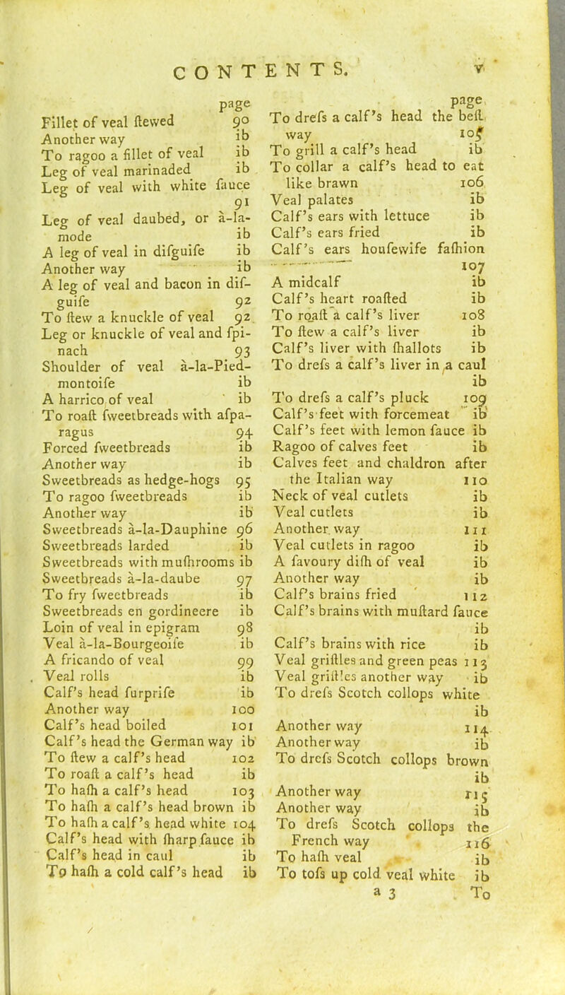 Fillet of veal dewed Another way To ragoo a fillet of veal Leg of veal marinaded Leg of veal with white page 9° ib ib ib fauce 91 -la- ib ib ib Leg of veal daubed, or a mode A leg of veal in difguife Another way A leg of veal and bacon in dif- guife 9Z To Hew a knuckle of veal 92 Leg or knuckle of veal and fpi- nach 93 Shoulder of veal a-la-Pied- montoife ib A harrico of veal ' ib To roaft fweetbreads with afpa- ragus 94 Forced fweetbreads ib Another way Sweetbreads as hedge-hogs To ragoo fweetbreads Another way Sweetbreads a-la-Dauphine Sweetbreads larded Sweetbreads with mufhrooms ib Sweetbreads a-la-daube To fry fweetbreads Sweetbreads en gordineere Loin of veal in epigram Veal a-la-Bourgeoife A fricando of veal Veal rolls Calf’s head furprife Another way Calf’s head boiled Calf’s head the German way ib To (lew a calf’s head 102 To roaft a calf’s head ib To hafh a calf’s head 103 To hafh a calf’s head brown ib To hafh a calf’s. head white 104 Calf’s head with {harp fauce ih Calf’s head in caul ib To hafh a cold calf’s head ib ib ?5 ib ib 96 ib 97 ib ib 98 ib 99 ib ib 100 101 page To drefs a calf’s head the bell way 1 o$ To grill a calf’s head ib To collar a calf’s head to eat like brawn 106 Veal palates ib Calf’s ears with lettuce ib Calf’s ears fried ib Calf’s ears houfewife fafhion 107 A midcalf ib Calf’s heart roafted ib To roaft a calf’s liver 108 To flew a calf’s liver ib Calf’s liver with fhallots ib To drefs a calf’s liver in ,a caul ib To drefs a calf’s pluck 109 Calf’s feet with forcemeat ib Calf’s feet with lemon fauce ib Ragoo of calves feet ib Calves feet and chaldron after the Italian way 110 Neck of veal cutlets ib Veal cutlets ib Another way 111 Veal cutlets in ragoo ib A favoury difh of veal ib Another way ib Calf’s brains fried 112 Calf’s brains with muftard fauce ib Calf’s brains with rice ib Veal griftles and green peas 113 Veal griftles another way ib To drefs Scotch collops white ib Another way Another way jb To drefs Scotch collops brown ib Another way ri(j Another way jb To drefs Scotch collops the French way ng To hafh veal ib To tofs up cold, veal white ib a 3 To /