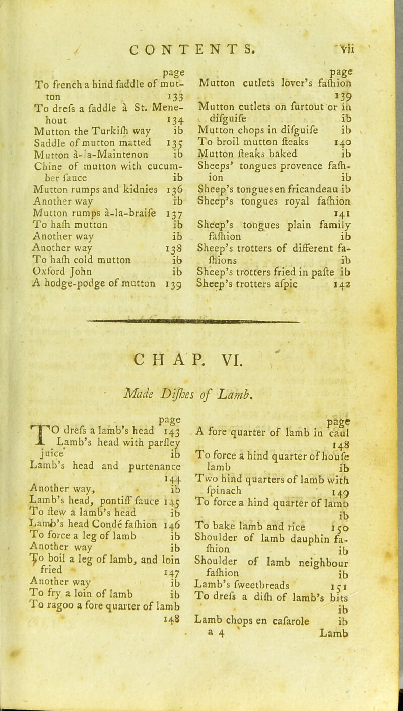 page To french a hind faddle of mut- ton 133 To drefs a faddle a St. Mene- hout 134- Mutton the Turkifh way ib Saddle of mutton matted 135 Mutton a-'a-Maintenon ib Chine of mutton with cucum- ber fauce ib Mutton rumps and kidnies 136 Another way ib Mutton rumps a-la-braife 137 To halh mutton ib Another way ib Another way 138 To halh cold mutton ib Oxford John ib A hodge-podge of mutton 139 page Mutton cutlets lover’s falhion Mutton cutlets on furtout or in difguife ib Mutton chops in difguife ib To broil mutton fleaks 140 Mutton fleaks baked ib Sheeps’ tongues provence falh- ion ib Sheep’s tonguesen fricandeau ib Sheep’s tongues royal falhion 141 Sheep’s tongues plain family falhion ib Sheep’s trotters of different fa- fhions ib Sheep’s trotters fried in pafte ib Sheep’s trotters afpic 142 CHAP. VI. Made Dijhes of Lamb. page TO drefs a lamb’s head 143 Lamb’s head with parlley juice’ ib Lamb’s head and purtenance a , H4 Another way, ib Lamb’s head, pontiff fauce 145 To llew a lamb’s head ib Lamb’s head Conde falhion 146 To force a leg of lamb ib A»nother way ib ’£° boil a leg of lamb, and loin fried 147 Another way ib To fry a loin of lamb ib To ragoo a fore quarter of lamb 148 page A fore quarter of lamb in caul 148 To force a hind quarter of houfe lamb ib Two hind quarters of lamb with fpinach ‘ 149 To force a hind quarter of lamb ib To bake lamb and rice 150 Shoulder of lamb dauphin fa- lhion ib Shoulder of lamb neighbour fafhion ib Lamb’s fweetbreads 151 To drefs a difh of lamb’s bits ib Lamb chops en cafarole ib a 4 Lamb
