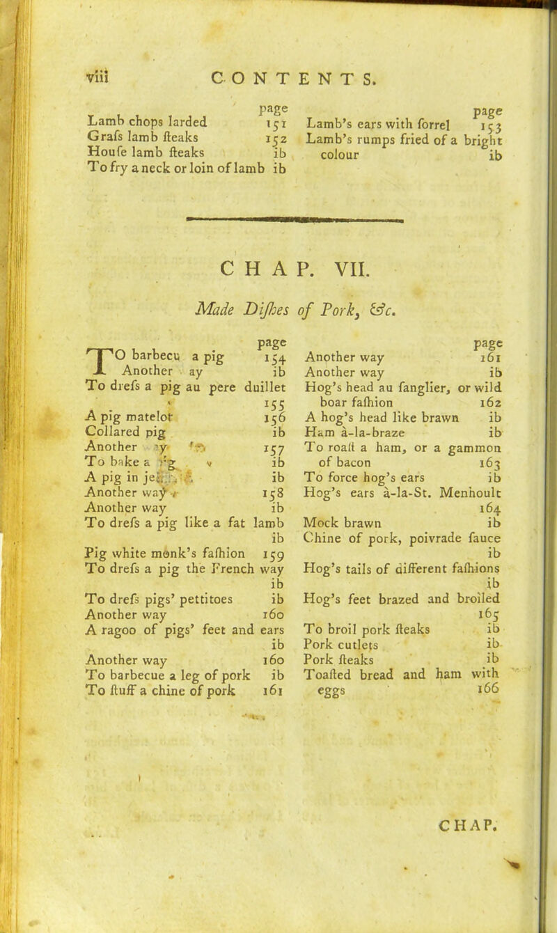 »«4 page Lamb chops larded 151 Grafs lamb fteaks 152 Houfe lamb fteaks ib To fry a neck or loin of lamb ib page Lamb’s ears with forrel 153 Lamb’s rumps fried of a bright colour ib CHAP. VII. Made Dijhes of Pork, &c. 156 ib *57 ib ib 158 ib page TO barbecu a pig 154 Another ay ib To drefs a pig au pere duillet . 15S A pig matelot Collared pig Another ?y> 1 r) To bake a yg u A pig in je§: vA Another way / Another way To drefs a pig like a fat lamb ib Pig white monk’s falhion 159 To drefs a pig the French way ib To drefs pigs’ pettitoes ib Another way 160 A ragoo of pigs’ feet and ears ib Another way 160 To barbecue a leg of pork ib To Huff a chine of pork 161 page Another way 161 Another way ib Hog’s head au fanglier, or wild boar falhion 162 A hog’s head like brawn ib Ham a-la-braze ib To roalt a ham, or a gammon of bacon 163 To force hog’s ears ib Hog’s ears a-la-St. Menhoult 164 Mock brawn ib Chine of pork, poivrade fauce ib Hog’s tails of different falhions ib Hog’s feet brazed and broiled 165 To broil pork fteaks Pork cutlets Pork fteaks Toafted bread and ham eggs ib ib- ib with 166 CHAP.