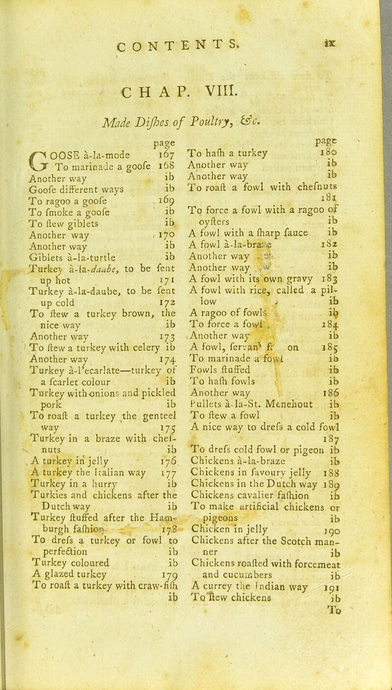 CHAP. VIII. Made Dijhes of Poultry, &c. page GOOSE a-la-mode 167 To marinade a goofe 168 Another way ib Goofe different ways ib To ragoo a goofe 169 To fmoke a goofe ib To ftew giblets ib Another way < 17° Another way ib Giblets a-la-turtle ib Turke) a-la-daube, to be fent up hot 171 Turkey a-la-daube, to be fent up cold 172 To Hew a turkey brown, the nice way ib Another way 173 f To ftew a turkey with celery ib Another way 174 Turkey a-l’ecarlate—turkey of a fcarlet colour ib Turkey with onions and pickled pork ib To roaft a turkey the genteel way 175 Turkey in a braze with chef- nuts ib A turkey in jelly 176 A turkey the Italian way 177 Turkey in a hurry ib Turkies and chickens after the Dutch way ib Turkey Huffed after the Ham- burgh fafhion. 178 To drefs a turkey or fowl to perfection ib Turkey coloured ib A glazed turkey 179 To roaft a turkey with craw-fifh ib page To ha(h a turkey 180 Another way ib Another way ib To roaft a fowl with chefnuts 181 To force a fowl with a ragoo of oyfters ib A fowl with a (harp fauce ib A fowl a-la-bra: e 1S2 Another way ib Another way . ..V ib A fowl with its own gravy 183 A fowl with rice, called a pil- low j ib A ragoo of fowls* i^ To force a fowl „ 184 Another way . ib A fowl, fervan' f; on 185 To marinade a fowl ib Fowls fluffed ib To hafh fowls ib Another way 186 bullets a-la-St. Mcnehout ib To flew a fowl ib A nice way to drefs a cold fowl 187 To drefs cold fowl or pigeon ib Chickens-a-la-braze ib Chickens in favoury jelly 188 Chickens in the Dutch way 189 Chickens cavalier fafhion ib To make artificial chickens or pigeons ib Chiciten in jelly jgo Chickens after the Scotch man- ner ib Chickens roafted with forcemeat and cucumbers ib A currey the Indian way 191 Tq ftew chickens ib To