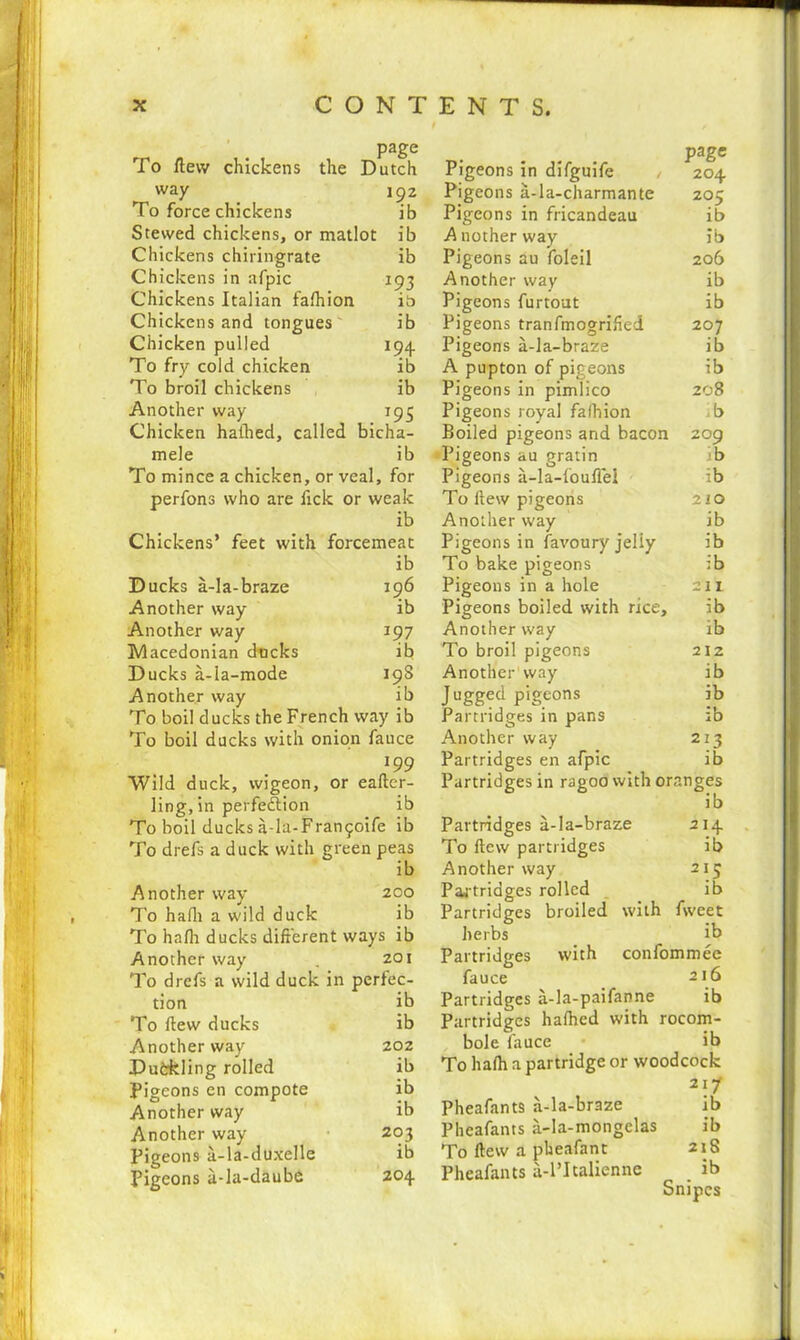 page To flew chickens the Dutch way 192 To force chickens ib Stewed chickens, or matlot ib Chickens chiringrate ib Chickens in afpic 193 Chickens Italian falhion it) Chickens and tongues ib Chicken pulled 194. To fry cold chicken ib To broil chickens ib Another way 195 Chicken halhed, called bicha- mele ib To mince a chicken, or veal, for perfons who are fick or weak ib Chickens’ feet with forcemeat ib Ducks a-la-braze 196 Another way ib Another way 197 Macedonian dncks ib Ducks a-Ia-mode 19S Another way ib To boil ducks the French way ib To boil ducks with onion fauce 199 Wild duck, wigeon, or eafter- ling, in perfection ib To boil ducks a-la-Frantpoife ib To drefs a duck with green peas ib Another way 200 To hafli a wild duck ib To halh ducks different ways ib Another way . 201 To drefs a wild duck in perfec- tion ib To flew ducks ib Another way 202 Pudrkling rolled ib Pigeons en compote ib Another way ib Another way 203 Pigeons a-la-duxelle ib Pigeons a-la-daubc 204 Pigeons in difguife , 204 Pigeons a-la-charmante 205 Pigeons in fricandeau ib A nother way ib Pigeons au foleil 206 Another way ib Pigeons furtout ib Pigeons tranfmogrified 207 Pigeons a-la-braze ib A pup ton of pigeons ib Pigeons in pimlico 208 Pigeons royal fafhion b Boiled pigeons and bacon 209 Pigeons au gratin ib Pigeons a-la-fouflel ib To iiew pigeons 210 Another way ib Pigeons in favoury Jeliy ib To bake pigeons ib Pigeons in a hole 211 Pigeons boiled with rice, ib Another way ib To broil pigeons 212 Another1 way ib Jugged pigeons ib Partridges in pans ib Another way 213 Partridges en afpic ib Partridges in ragoo with oranges ib Partridges a-la-braze 214 To flew partridges ib Another way 215 Partridges rolled ib Partridges broiled with fweet herbs ib Partridges with confommee fauce 216 Partridges a-la-paifanne ib Partridges halhed with rocom- bole fauce ib To halh a partridge or woodcock 21/ Pheafants a-la-braze ib Pheafants a-la-mongelas ib To ftew a pheafant 21S Pheafants a-l’Italienne _ ib Snipes
