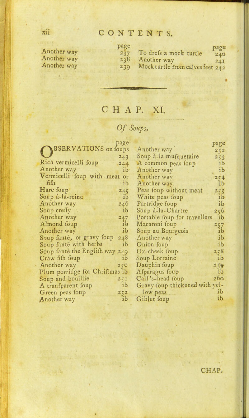 Another way Another way Another way page 237 238 239 page To drefs a mock turtle 240 Another way 241 Mock turtle from calves feet 242 \ f CHAP. XI. RESERVATIONS Rich vermicelli foup Another way Vermicelli foup with fifh Hare foup Soup a-la-reine Another way Soup creffy Another way Almond foup Another way Soup fante, or gravy foup 248 Soup fante with herbs ib Soup fante the Englifh way 249 Craw fifh foup ib Another way 2 50 Plum porridge for Chriftmas ib Soup and bouillie 251 A tranfparent foup ib Green peas foup 252 Another way ib Another way Soup a-la mufquetaire A common peas foup Another way Another way Another way Peas foup without meat White peas foup Partridge foup Soup a-la-Chartre Portable foup for travellers ib Macaroni foup 257 Soup au Bourgeois ib Another way ib Onion foup ib Ox-cheek foup 258 Soup Lorraine ib Dauphin foup 259 Afparagus foup ib Calf’s-head foup 260 Gravy foup thickened with yel- low peas ib Giblet foup ib Of Soups. page on foups 243 .244 ib meat or ib 245 ib 246 ib 247 ib ib page 252 253 ib ib 25-i ib 255 ib ib 256