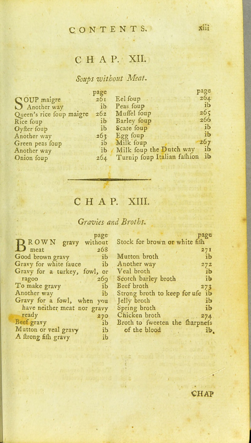CHAP. XII. Soups without Meat. SOUP maigre Another way Queen’s rice foup maigre Rice foup Oyfter foup Another way Green peas foup Another way Onion foup page 261 Eel foup page 264 ib Peas foup ib 26Z Muflel foup 263 ib Barley foup 266 ib Scate foup ib 263 Egg foup ib ib Milk foup 267 ib Milk foup the Dutch way ib 264 Turnip foup Italian faftiion ib CHAP. XIII. Gravies and Broths. T) R 0 W N gravy -13 meat page without 268 Good brown gravy ib Gravy for white fauce ib Gravy for a turkey. fowl, or ragoo 269 To make gravy ib Another way ib Gravy for a fowl, when you have neither meat nor gravy ready 270 Beef gravy ib Mutton or veal gravy ib A ftrong fifh gravy ib page Stock for brown or white fifh 271 Mutton broth ib Another way 272 Veal broth ib Scotch barley broth ib Beef broth 273 Strong broth to keep forufe ib Jelly broth ib Spring broth ib Chicken broth 274 Broth to fweeten the fbarpnefs of the blood , ibt t