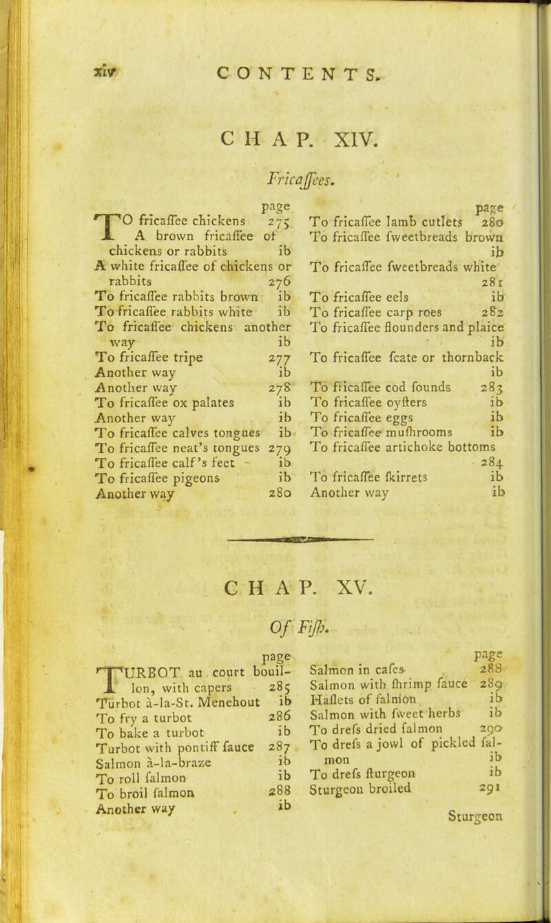CONTE NTS, xlv* CHAP. XIV. Fricajfees. page TO fricaffee chickens 275 A brown fricaffee of chickens or rabbits ib A white fricaffee of chickens or rabbits 276 To fricaffee rabbits brown ib To fricaffee rabbits white ib To fricaffee chickens another way ib To fricaffee tripe 277 Another way ib Another way 278 To fricaffee ox palates ib Another way ib To fricaffee calves tongues ib To fricaffee neat’s tongues 279 To fricaffee calf’s feet ib To fricaffee pigeons ib Another way 280 page To fricaffee lamb cutlets 280 To fricaffee fweetbreads brown ib To fricaffee fweetbreads white 281 To fricaffee eels ib To fricaffee carp roes 282 To fricaffee flounders and plaice ib To fricaffee fcate or thornback ib To fricaffee cod founds 283 To fricaffee oyfters ib To fricaffee eggs ib To fricaffee mufhrooms ib To fricaffee artichoke bottoms 284 To fricaffee fkirrets ib Another way ib CHAP. XV. Turbot au court Ion, with capers Turbot a-la-St. Menehout To fry a turbot To bake a turbot Turbot with pontiff fauce Salmon a-la-braze To roll falmon To broil falmon 288 Another way . ib page Salmon in cafes. 288 Salmon with fltrimp fauce 289 Haflets of falnion ib Salmon with fweet herbs ib To drefs dried falmon 290 To drefs a jowl of pickled fal- mon jb To drefs fturgeon ib Sturgeon broiled 291 Sturgeon Of Fiji:. page bouil- 285 ib 286 ib 287 ib