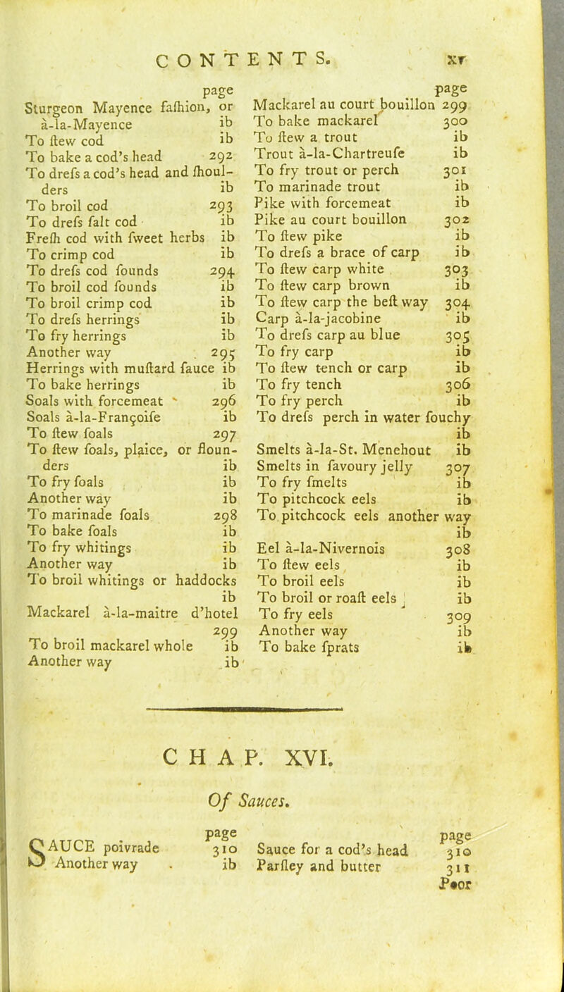 page Sturgeon Mayence falhion, or a-la-Mayence jt> To Hew cod it) To bake a cod’s head 292 To drefs a cod’s head and Ihoul- ders ib To broil cod 293 To drefs fait cod ib Frelh cod with fweet herbs ib To crimp cod ib To drefs cod founds 294 To broil cod founds ib To broil crimp cod ib To drefs herrings ib To fry herrings ib Another way 295 Herrings with muftard fauce ib To bake herrings ib Soals with forcemeat ' 296 Soals a-la-Fran^oife ib To flew foals 297 To Hew foals, plaice, or floun- ders ib To fry foals ib Another way ib To marinade foals 298 To bake foals ib To fry whitings ib Another way ib To broil whitings or haddocks ib Mackarel a-la-maitre d’hotel 299 To broil mackarel whole ib Another way ib C H A of page SAUCE poivrade 310 Another way . ib page Mackarel au court bouillon 299 To bake mackarel 300 To flew a trout ib Trout a-la-Chartreufe ib To fry trout or perch 301 To marinade trout ib Pike with forcemeat ib Pike au court bouillon 302 To flew pike ib To drefs a brace of carp ib To flew carp white 303 To flew carp brown ib To flew carp the belt way 304 Carp a-la-jacobine ib To drefs carp au blue 305 To fry carp ib To flew tench or carp ib To fry tench 306 To fry perch ib To drefs perch in water fouchy ib Smelts a-la-St. Menehout ib Smelts in favoury jelly 307 To fry fmelts ib To pitchcock eels ib To pitchcock eels another way ib Eel a-la-Nivernois 308 To flew eels ib To broil eels ib To broil or roalt eels __ ib To fry eels 309 Another way ib To bake fprats ife P. XVI. Sauces. page Sauce for a cod’s head 310 Parfley and butter 311 P#or
