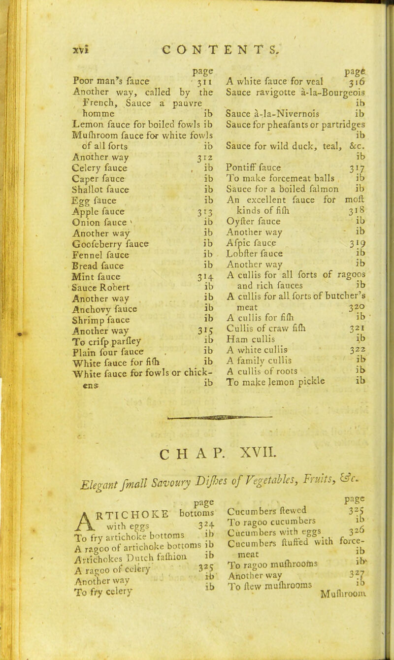 page Poor man’s fauce 311 Another way, called by the French, Sauce a pauvre hotnme ib Lemon fauce for boiled fowls ib Mufhroom fauce for white fowls of all forts ib Another way 312 Celery fauce , ib Caper fauce ib Shallot fauce ib Egg fauce ib Apple fauce 313 Onion fauce ' ib Another way ib Goofeberry fauce ib Fennel fauce ib Bread fauce ib Mint fauce 314. Sauce Robert ib Another way ib Anchovy fauce ib Shrimp fauce ib Another way 3r5 To crifp parfley ib Plain four fauce . ib White fauce for fifh ib White fauce for fowls or chick- P age A white fauce for veal 316 Sauce ravigotte a-la-Bourgeois ib Sauce a-la-Nivernois ib Sauce for pheafants or partridges ib Sauce for wild duck, teal, &c. ib Pontiff fauce 317 To make forcemeat balls ib Sauce for a boiled falmon ib An excellent fauce for mofl kinds of filh 318 Oyfler fauce ib Another way ib Afpic fauce 319 Lobfter fauce ib Another way ib A cull is for all forts of ragoos and rich fauces ib A cullis for all forts of butcher’s meat 320 A cullis for fifh ib • Cullis of craw fifh 321 Ham cullis ib A white cullis 322 A family cullis ib A cullis of roots ib To make lemon pickle ib CHAP. XVII. Elegant /mail Savoury DiJIses of Vget able s, page Artichoke bottoms with eggs 32+ To fry artichoke bottoms i > A ragoo of artichoke bottoms ib Artichokes Dutch fafhion ib A ragoo of celery 325 Another way To fry celery 10 Fruitsy &c. page Cucumbers ftewed 3-5 To ragoo cucumbers ib Cucumbers with eggs. 326 Cucumbers flufted with force- meat jb To ragoo mufhrooms 1”‘ Another way 327 To dew mufhrooms Mufhroom