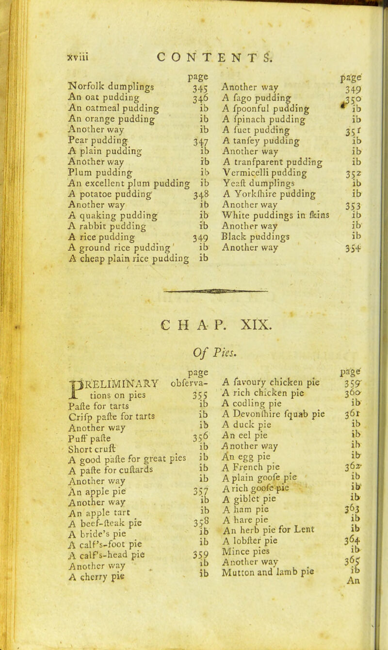 xviii CONTENTS. page page Norfolk dumplings 345 Another way 349 An oat pudding 346 A fago pudding j3 5° An oatmeal pudding ib A fpoonful pudding * ib An orange pudding ib A fpinach pudding ib Another way ib A fuet pudding 35r Pear pudding 347 A tanfey pudding ib A plain pudding ib Another way ib Another way ib A tranfparent pudding ib Plum pudding ib Vermicelli pudding 352 An excellent plum pudding ib Yeaft dumplings ib A potatoe pudding 348 A Yorkfliire pudding ib Another way ib Another way 353 A quaking pudding ib White puddings in Ikins ib A rabbit pudding ib Another way ib A rice pudding 349 Black puddings ib A ground rice pudding ib Another way 35+ A cheap plain rice pudding ib • CHAP. XIX. Of Pies. P RELIMINARY tions on pies Pafte for tarts Crifp pafte for tarts Another way Puff pafte Short cruft A good pafte for great A pafte for cuftards Another way An apple pie Another way An apple tart _ A beef-fteak pie A bride’s pie A calf’s-foot pie A calf’s-head pie Another way A cherry pie page obferva- 355 ib ib ib 356 ib pies ib ib ib 357 ib ib 35s ib ib 359 ib ib A favoury chicken pie A rich chicken pie A codling pie A Devon (hire fquab pie A duck pie An eel pie Another Way An egg pie A French pie A plain goofe pie A rich goofe pie A giblct pie A ham pie A hare pie An herb pie for Lent A lobfter pie Mince pies Another way Mutton and lamb pie page- 359' 360 ib 36r ib ib ib ib 362- ib ib ib 363 ib ib 36+ ib 36? ib An