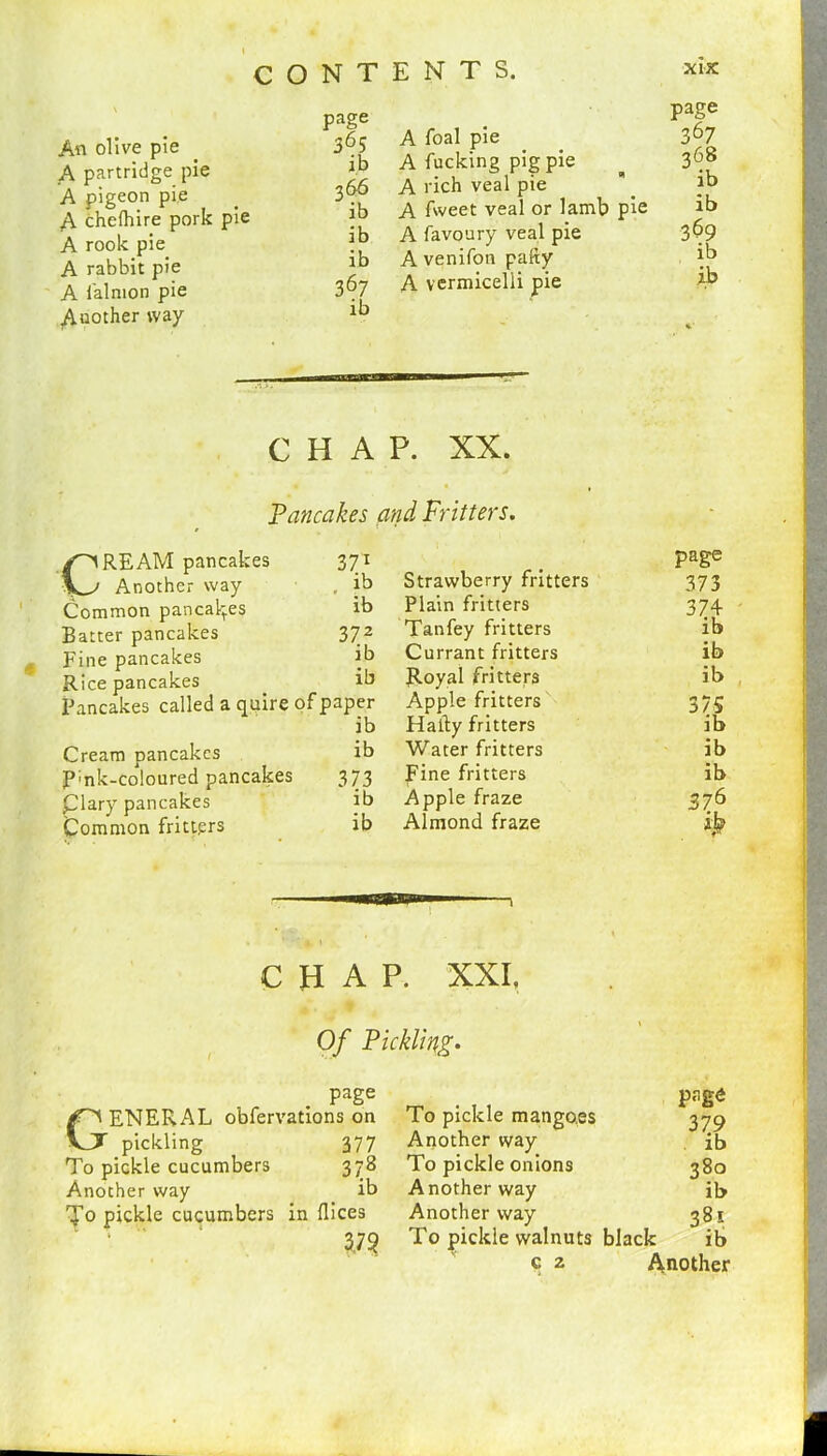 An olive pie A partridge pie A pigeon pie A chefhire pork pie A rook pie A rabbit pie A falmon pie Auother way page 365 i.b 366 ib ib ib 367 ib A foal pie A fucking pig pie A rich veal pie A fweet veal or lamb pie A favoury veal pie A venifon pally A vermicelli pie page 367 368 ib ib 3S9 ib ib — CHAP. XX. Pancakes and Fritters. CREAM pancakes Another way Common pancakes Batter pancakes Fine pancakes Rice pancakes Cream pancakes P;nk-coloured pancakes Clary pancakes Common fritters 371 ib Strawberry fritters page 373 ib Plain fritters 374 3 72 Tanfey fritters ib ib Currant fritters ib ib Royal fritters ib aper Apple fritters 375 ib Hafty fritters ib ib Water fritters ib 373 Fine fritters ib ib Apple fraze 376 ib Almond fraze CHAP. XXI. Of Pickling. page ENERAL obfervations on To pickle mangoes page 379 VJJT pickling 377 Another way ib To pickle cucumbers 378 To pickle onions 380 Another way ib Another way ib To pickle cucumbers t in dices Another way 381 3,79 To pickle walnuts black ib