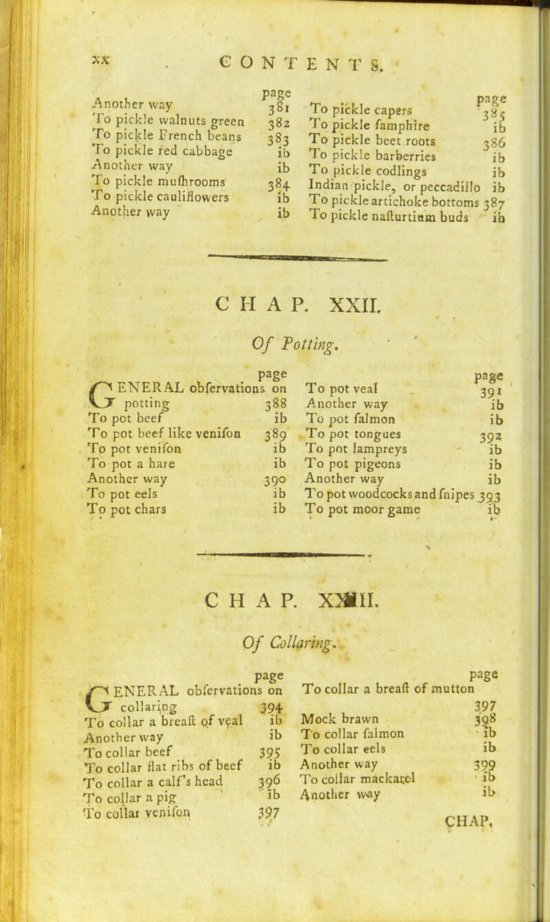 Another way To pickle walnuts green To pickle French beans To pickle red cabbage ib Another way ib To pickle mufhrooms 384 To pickle cauliflowers ib Another way ib To pickle capers To pickle famphire To pickle beet roots To pickle barberries To pickle codlings Indian pickle, or peccadillo ib To pickle artichoke bottoms 387 To pickle nafturtiuin buds ib page ib 386 ib ib CHAP. XXII. Of Potting. page GENERAL obfervations on potting 388 To pot beef ib To pot beef like venifon 389 Tp pot venifon ib To pot a hare ib Another way 390 To pot eels ib To pot chars ib page 391 ib ib 3 ?z ib ib ib To pot woodcocks and fnipes 393 To pot moor game ib To pot veal Another way To pot falmon To pot tongues To pot lampreys To pot pigeons Another way CHAP. XMII. Of Collaring. page ENERAL obfervations on Vjt collaring 394 To collar a breaft pf veal ib Another way ib To collar beef 395 To collar flat ribs of beef ib To collar a calf’s head 396 To collar a pig ib To collar venifon 397 page To collar a breaft of mutton 397 Mock brawn 398 To collar falmon ‘ ib To collar eels ib Another way 309 To collar mackatel ib Another way il> CHAP.