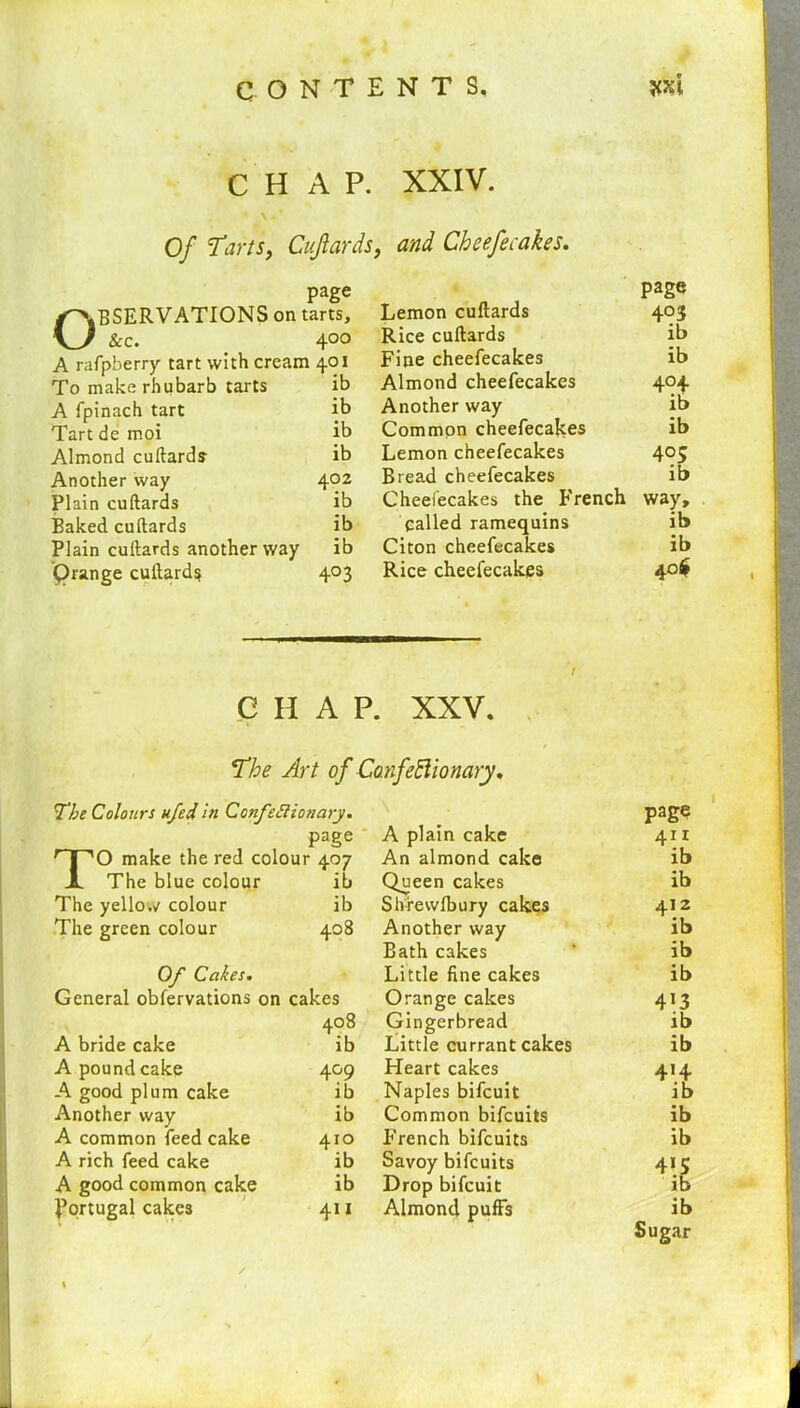 CONTENTS, *xi CHAP. * \ * * Of ‘Tarts, Cuftards, page BSERVATIONS on tarts. \y sec. ' 4°o A rafpberry tart with cream 40x To make rhubarb tarts ib A fpinach tart ib Tart de moi ib Almond cuftards ib Another way 402 Plain cuftards ib Baked cuftards ib Plain cuftards another way ib Qrange cuftards 403 XXIV. and Cheefecakes. page Lemon cuftards 403 Rice cuftards ib Fine cheefecakes ib Almond cheefecakes 404 Another way ib Common cheefecakes ib Lemon cheefecakes 4°S Bread cheefecakes ib Cheefecakes the French way, called ramequins ib Citon cheefecakes ib Rice cheefecakes 40$ CHAP. XXV. The Art of Confectionary. The Colours ufed in Confettionary. page TO make the red colour 407 The blue colour ib The yellow colour ib The green colour 408 Of Cakes. General obfervations on cakes A bride cake 408 ib A pound cake 4°9 A good plum cake ib Another way ib A common feed cake 410 A rich feed cake ib A good common cake ib Portugal cakes 411 A plain cake page 411 An almond cake ib Queen cakes ib Shrewlbury cakes 412 Another way ib Bath cakes ib Little fine cakes ib Orange cakes 4i3 Gingerbread ib Little currant cakes ib Heart cakes 414 Naples bifeuit ib Common bifeuits ib French bifeuits ib Savoy bifeuits 41IS Drop bifeuit Almond puffs ib Sugar