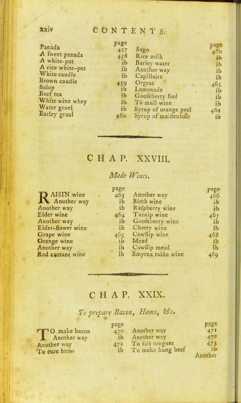 Panada A fweet panada A white-pot A rice white-pot White caudle Brown caudle Salop Beef tea White wine whey Water gruel Barley gruel page 457 Sago 458 Rice milk ib Barley water ib Another way ib Capillaire 459 Orgeat ib Lemonade ib Goofeberry fool ib To mull wine ib Syrup of orange peel 460 Syrup of maidenhair page 460 ib ib ib ib 461 ib ib ib 462 ib CHAP. XXVIII. Made Wines, Raisin wine Another way Another way Elder wine Another way Elder-flower wine Grape wine Orange wine Another way Red currant wine page 463 Another way page 466 ib Birch wine ib ib Rafpberry wine ib 464 Turnip wine 467 ib Goofeberry wine ib ib Cherry wine ib 465 Cowflip wine 468 ib Mead ib ib Cowflip mead ib ib Smyrna raifin wine 469 CHAP. XXIX. To prepare Bacon, Hams, &c. page P ?ge nr^O make bacon 470 Another way 471 X Another way ib Another way 47 2 Another way 471 To fait tongues 473 To cure hams \ ib To make hung beef il> Another t