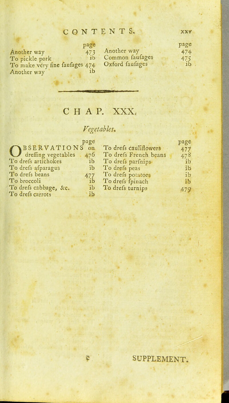 page Another way 473 To pickle pork it) To make very fine faufages 474 Another way ib Another way Common faufages Oxford faufages page 474 475 ib CHAP. XXX. Vegetables. page Observations on drefiing vegetables 476 To drefs artichokes To drefs afparagus To drefs beans To broccoli To drefs cabbage. &c. To drefs carrots ib ib 477 ib ib ib To drefs cauliflowers To drefs French beans To drefs parfnips To drefs peas To drefs potatoes To drefs fpinach To drefs turnips page 477 47 8 ib ib ib ib 479 SUPPLEMENT