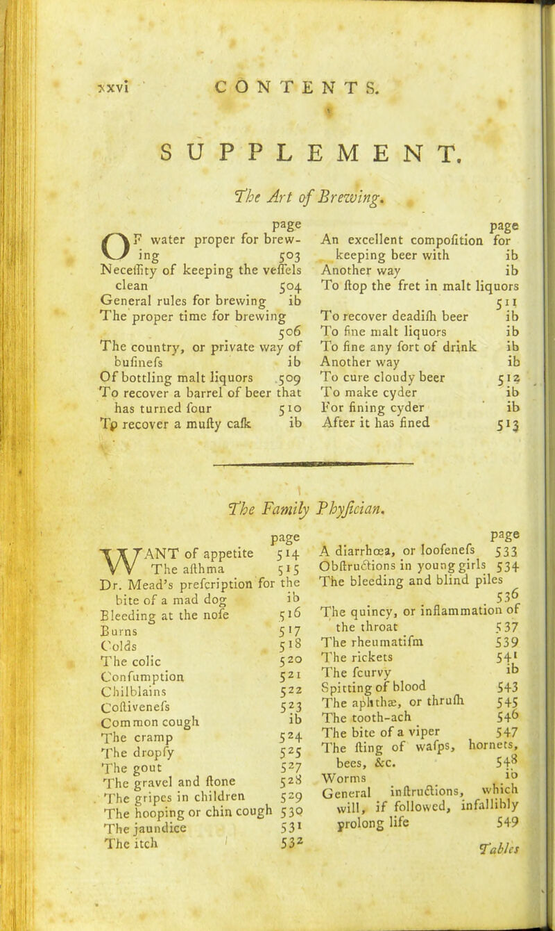 SUPPLEMENT. The Art of Brezving. page OF water proper for brew- ing _ 503 Neceflity of keeping the veflels clean 504 General rules for brewing ib The proper time for brewing 506 The country, or private way of bufinefs ib Of bottling malt liquors 509 To recover a barrel of beer that has turned four 5x0 Tp recover a mufty calk ib page An excellent compofition for keeping beer with ib Another way ib To Hop the fret in malt liquors 5^ To recover deadilh beer ib To fine malt liquors ib To fine any fort of drink ib Another way ib To cure cloudy beer 512 To make cyder ib For fining cyder ib After it has fined 513 1 The Family Bhyjician. page WANT of appetite 514 The afthma 515 Dr. Mead’s prefcription for the bite of a mad dog ib Bleeding at the nofe 316 Burns 5*7 Colds 518 The colic 520 Confumption 521 Chilblains 522 Coftivenefs 523 Common cough ib The cramp 524 The dropfy 525 The gout 527 The gravel and ftone 528 The gripes in children 529 The hooping or chin cough 530 The jaundice 531 The itch 532 page A diarrhoea, or loofenefs 533 Obftru&ions in young girls 534 The bleeding and blind piles • 53r The quincy, or inflammation of the throat The rheumatifm The rickets The fcurvy Spitting of blood The aphthae, or thrulh The tooth-ach The bite of a viper The fling of wafps, hornets, bees, &c. 548 Worms General inftru&ions, which will, if followed, infallibly prolong life 549 5 37 539 5lb 543 5+S 54b 547 'Tables