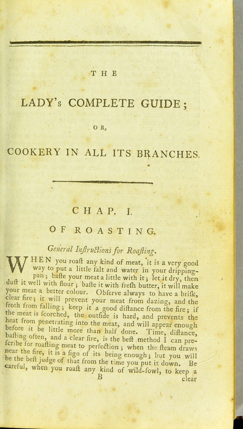 LADY’S COMPLETE GUIDE; I O R, COOKERY IN ALL ITS BRANCHES. C H A P. I. : I ' ' • . OF ROASTING. General InJlruBions for Roafling. WHEN you roaft any kind of meat, it is a very good way to put a little fait and water in your dripping- i a- Pan j bade your meat a little with it; let it dry, then duft it well with flour; bade it with frefh butter, it will make your meat a better colour. Obferve always to have a brifk, c ear re; it will prevent your meat from dazing, and the rot rom falling ; keep it a good diftance from the fire : if ie meat is fcorched, the outfide is hard, and prevents the hefnr/0?1 Pene.tr*tmg into the meat, and will appear enough baffin»nftbe mfre r'an half done* Time’ diftance, fcrih^gf f nnand 3 C ear flre’ is the beft method I can pre- near i-RpV^ -m^ meat to perfection ; when the fteam draws Rp tL i arC’ ,lt 1S a bSn °P its being enough; but you will careful ° h” g° °f thaA from the time you Put it down. Be , when you roaft any kind of wild-fowl, to keep a ^ clear