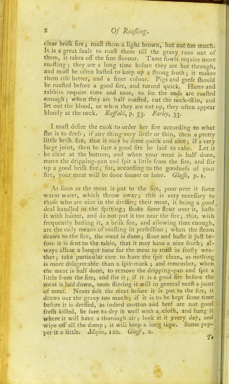 clear brifk fire ; roaft them a light brown, but not too much. It is a great fault to roafl: them till the gravy runs out of them, it takes off the fine flavour. Tame fowls require more roafting ; they are a long time before they are hot through, and muff be often bafted to keep up a ftrong froth ; it makes them rife better, and a finer colour. Pigs and geefe fhould be roaffed before a good fire, and turned quick. Hares and rabbits require time and caFe, to fee the ends are roaffed enough ; when they are half roaffed, cut the neck-fkin, and let out the blood, or when they are cut up, they often appear bloody at the neck. Rajfald, p. 53. Farley, 33. I muff defire the cook to order her fire according to what fhe is to drefs; if any thing very little or thin, then a pretty little brifk fire, that it may be done quick and nice; if a very large joint, then be fure a good fire be laid to cake. Let it • be clear at the bottom; and when your meat is half done, ! move the dripping-pan and fpit a little from the fire, and ftir up a good brifk fire; for, according to the goodnefs of your fire, your meat will be done fooner or later. GlaJJ'e, p. 1. As foon as the meat is put to the fire, pour over it fome warm water, which throw away; this is very neceflary to thofe who are nice in the dreffing their meat, it being a good_ deal handled in the fpitting; fhake fome flour over it, baffe • it with butter, and do not put it too near the fire ; this, with frequently baiting it, a brifk fire, and allowing time enough, are the only means of roafting in perfection ; when the fteam draws to the fire, the meat is done; flour and baffe it juft be- fore it is fent to the table, that it may have a nice froth ; al- ways allow a longer time for the meat to roafl: in frofty wea- ther ; take particular care to have the fpit clean, as nothing is more difagrc-eable than a fpit-mark ; and remember, when the meat is half done, to remove the dripping-pan and fpit a little from the fire, and ftir it; if it is a good fire before the meat is laid down, once ftirring it will in general roafl: a joint of meat. Never fait the meat before it is put to the fire, it draws out the gravy too much ; if it is to be kept fome time before it is drefted, as indeed mutton and beef are not good frefh killed, be fure to dry it well with a, cloth, and hang it where it will have a thorough air; look at it £very day, and wipe off all the damp ; it will keep a long time. Some pep- per it a little. Mafan, 120. Glajjc> 2. /