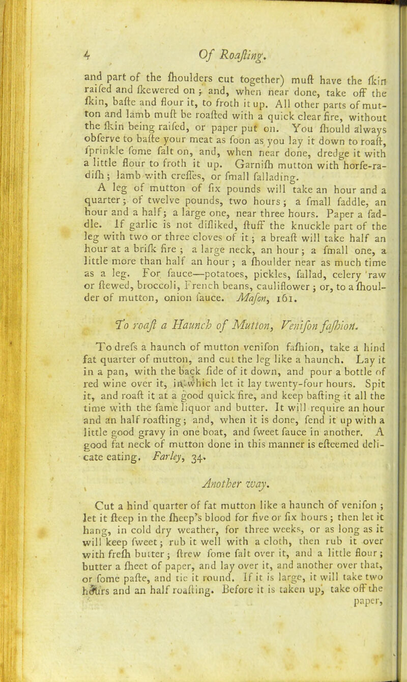 and part of the fhoulders cut together) muft have the fkin raifed and fkewered on and, when near done, take off the fkin, bafte and flour it, to froth it up. All other parts of mut- ton and lamb muft be roafted with a quick clear fire, without the fkin being raifed, or paper put on. You fhould always obfcrve to bafte your meat as foon as you lay it down to roaft, fprinkle fome fait on, and, when near done, dredge it with a little flour to froth it up. Garnifh mutton with horfe-ra- difh; lamb with crefles, or fmall fallading. A leg of mutton of fix pounds will take an hour and a quarter; of twelve pounds, two hours; a fmall faddle, an hour and a half; a large one, near three hours. Paper a fad- dle. If garlic is not difliked, ftuff the knuckle part of the leg with two or three cloves of it; a breaft will take half an hour at a brifk fire ; a large neck, an hour; a fmall one, a little more than half an hour; a fboulder near as much time as a leg. For fauce—potatoes, pickles, fallad, celery 'raw or ftewed, broccoli, French beans, cauliflower; or, to a fhoul- der of mutton, onion fauce. Mafcn, 161. To roaft a Haunch of Mutton, Venifton fajhiort. Todrefs a haunch of mutton venifon fafhion, take a hind fat quarter of mutton, and cut the leg like a haunch. Lay it in a pan, with the back fide of it down, and pour a bottle of red wine over it, irt.which let it lay twenty-four hours. Spit it, and roaft it at a good quick fire, and keep halting it all the time with the fame liquor and butter. It will require an hour and an half roafting; and, when it is done, fend it up with a little good gravy in one boat, and fweet fauce in another. A good fat neck of mutton done in this manner is eftcemed deli- cate eating. Farley, 34, Another zvay. Cut a hind quarter of fat mutton like a haunch of venifon ; Jet it fteep in the fhecp’s blood for five or fix hours ; then let it hang, in cold dry weather, for three weeks, or as long as it will keep fweet; rub it well with a cloth, then rub it over with frefh butter; ftrew fome fait over it, and a little flour; butter a fheet of paper, and lay over it, and another over that, or fome pafte, and tic it round. If it is large, it will take two h&irs and an half roafting. .Before it is taken up, take oft the paper,