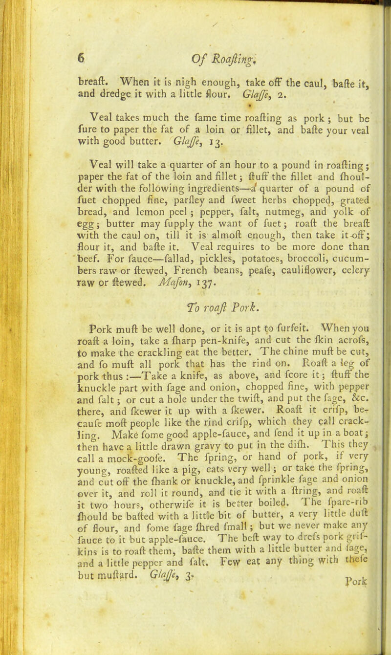 bread:. When it is nigh enough, take off the caul, bade it, and dredge it with a little dour. GlaJJ'e, 2. Veal takes much the fame time reading as pork; but be fure to paper the fat of a loin or fillet, and bade your veal with good butter. Glajfe, 13. Veal will take a quarter of an hour to a pound in roading; paper the fat of the loin and fillet; duff the fillet and fhoul- der with the following ingredients—a' quarter of a pound of fuet chopped fine, parfley and lweet herbs chopped, grated bread, and lemon peel ; pepper, fait, nutmeg, and yolk of egg; butter may fupply the want of fuet; road the bread with the caul on, till it is almod enough, then take it-off; flour it, and bade it. Veal requires to be more done than beef. For fauce—fallad, pickles, potatoes, broccoli, cucum- bers raw or dewed, French beans, peafe, cauliflower, celery raw or dewed. Adafon, 137. To roajl Pork. Pork mud be well done, or it is apt to furfeit. When you road a loin, take a (harp pen-knife, and cut the fldn acrofs, to make the crackling eat the better. The chine mud be cut, and fo mud all pork that has the rind on. Road a leg of pork thus :—Take a knife, as above, and fcore it; dud' the knuckle part with fage and onion, chopped fine, with pepper and fait; or cut a hole under the twid, and put the fage, &c. there, and fkewer it up with a fkewer. Road it crifp, be- caufe mod people like the rind crifp, which they call crack- lino-. Make fome good apple-fauce, and fend it up in a boat; then have a. little drawn gravy to put in the difh. This they call a mock-goofe. The fpring, or hand of pork, if very young, roaded like a pig, eats very well; or take the Ipring, and cut od the {hank or knuckle, and fprinkle fage and onion over it, and roll it round, and tie it with a firing, and road it two hours, otherwife it is better boiled. I he fpare-rib fhould be bafied with a little bit of butter, a very little dud of flour, and fome fage Aired fmall; but we never make any fauce to it but apple-fauce. The bed way to drefs pork grii- kins is to road them, bade them with a little butter and fage, and a little pepper and fait. Few eat any thing with thefe but mudard. GlaJJc, 3.