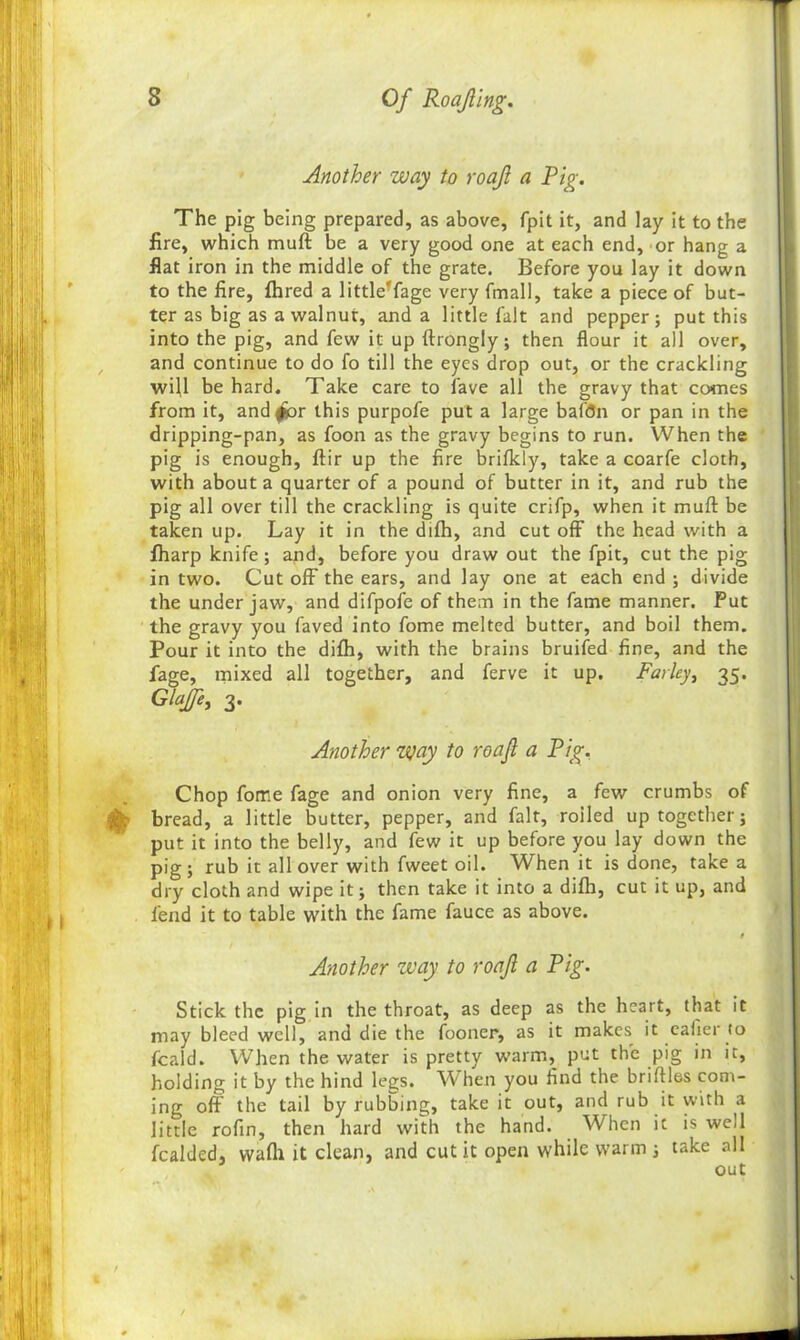 Another way to roajl a Pig. The pig being prepared, as above, fpit it, and lay it to the fire, which muft be a very good one at each end, or hang a flat iron in the middle of the grate. Before you lay it down to the fire, fhred a little'fage very fmall, take a piece of but- ter as big as a walnut, and a little fait and pepper; put this into the pig, and few it up ftrongly; then flour it all over, and continue to do fo till the eyes drop out, or the crackling will be hard. Take care to lave all the gravy that comes from it, and/or this purpofe put a large baton or pan in the dripping-pan, as foon as the gravy begins to run. When the pig is enough, ftir up the fire brifkly, take a coarfe cloth, with about a quarter of a pound of butter in it, and rub the pig all over till the crackling is quite crifp, when it muft be taken up. Lay it in the difh, and cut off the head with a fharp knife; and, before you draw out the fpit, cut the pig in two. Cut off the ears, and lay one at each end ; divide the under jaw, and difpofe of them in the fame manner. Put the gravy you faved into fome melted butter, and boil them. Pour it into the difh, with the brains bruifed fine, and the fage, mixed all together, and ferve it up. Farley, 35. Glajfe, 3. Another way to roajl a Pig. Chop fome fage and onion very fine, a few crumbs of % bread, a little butter, pepper, and fait, roiled up together; put it into the belly, and few it up before you lay down the pig; rub it all over with fweet oil. When it is done, take a dry cloth and wipe it; then take it into a difh, cut it up, and fend it to table with the fame fauce as above. t Another zvay to roajl a Pig. Stick the pig in the throat, as deep as the heart, that it may bleed well, and die the fooner, as it makes it eafier to fcald. When the water is pretty warm, put the pig in it, holding it by the hind legs. When you find the briftles com- ing oft the tail by rubbing, take it out, and rub it with a little rofin, then hard with the hand. When it is well fcalded, wafli it clean, and cut it open while warm ; take all out