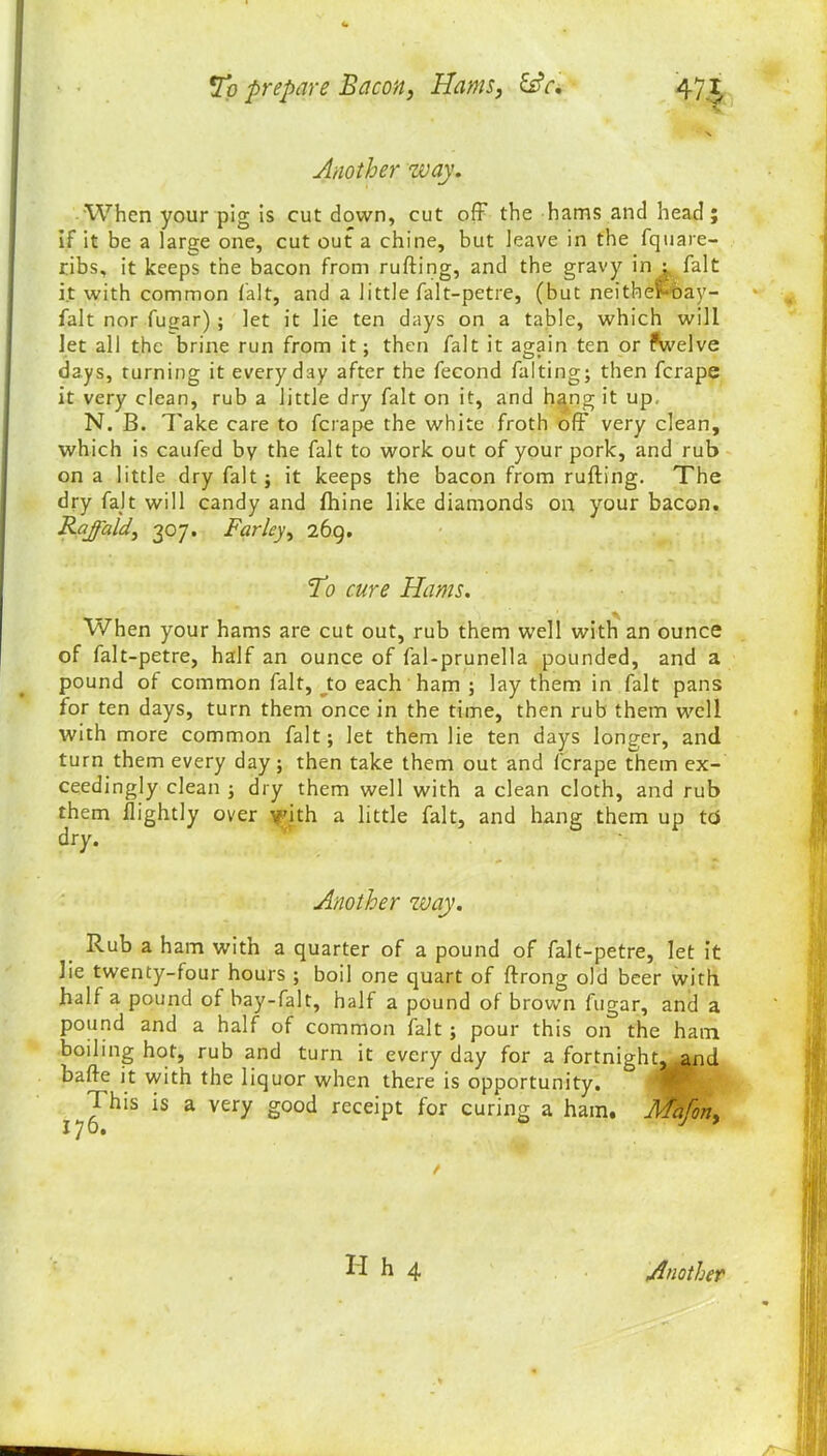 Another way. When your pig is cut down, cut off the hams and head; if it be a large one, cut out a chine, but leave in the fqu a re- ribs, it keeps the bacon from rufting, and the gravy in i fait it with common fait, and a little falt-petre, (but neithef-oay- falt nor fugar); let it lie ten days on a table, which will let all the brine run from it; then fait it again ten or fwelve days, turning it everyday after the fecond falting; then ferape it very clean, rub a little dry fait on it, and hang it up. N. B. Take care to ferape the white froth off very clean, which is caufed by the fait to work out of your pork, and rub on a little dry fait; it keeps the bacon from rufting. The dry fait will candy and fhine like diamonds on your bacon. Rajald, 307. Farley) 269. To cure Hams. When your hams are cut out, rub them well with an ounce of falt-petre, half an ounce of fal-prunella pounded, and a pound of common fait, to each ham ; lay them in fait pans for ten days, turn them once in the time, then rub them well with more common fait; let them lie ten days longer, and turn them every day; then take them out and ferape them ex- ceedingly clean ; dry them well with a clean cloth, and rub them flightly over with a little fait, and hang them up to dry. v’ Another way. Rub a ham with a quarter of a pound of falt-petre, let it lie twenty-four hours ; boil one quart of ftrong old beer with half a pound of bay-falt, half a pound of brown fugar, and a pound and a half of common fait ; pour this on the ham boiling hot, rub and turn it every day for a fortnight, and bafte it with the liquor when there is opportunity. ^ his is a very good receipt for curing a ham. Mafon, H h 4 Another