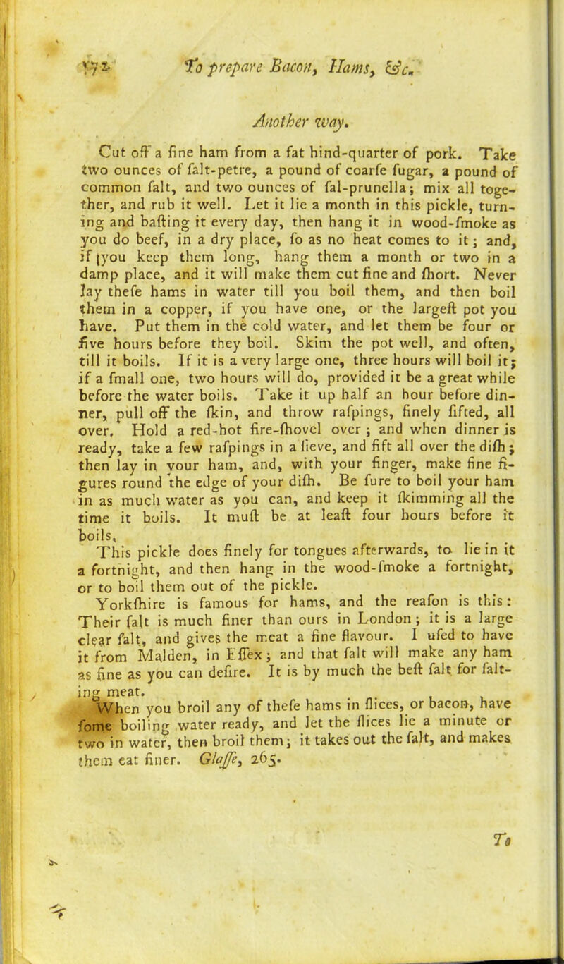 Another way. Cat off a fine ham from a fat hind-quarter of pork. Take two ounces of falt-petre, a pound of coarfe fugar, a pound of common fait, and two ounces of fal-prunella; mix all toge- ther, and rub it well. Let it lie a month in this pickle, turn- ing and bailing it every day, then hang it in wood-fmoke as you do beef, in a dry place, fo as no heat comes to it; and, if (you keep them long, hang them a month or two in a damp place, and it will make them cut fine and fliort. Never lay thefe hams in water till you boil them, and then boil them in a copper, if you have one, or the largeft pot you have. Put them in the cold water, and let them be four or five hours before they boil. Skim the pot well, and often, till it boils. If it is a very large one, three hours will boil it; if a fmall one, two hours will do, provided it be a great while before the water boils. Take it up half an hour before din- ner, pull off the fkin, and throw rafpings, finely fifted, all over. Hold a red-hot fire-fhovel over; and when dinner is ready, take a few rafpings in a lieve, and fift all over the difh ; then lay in vour ham, and, with your finger, make fine fi- gures round the edge of your difh. Be fure to boil your ham in as much water as ypu can, and keep it fkimming all the time it boils. It muft be at leaft four hours before it boils. This pickle does finely for tongues afterwards, to lie in it a fortnight, and then hang in the wood-fmoke a fortnight, or to boil them out of the pickle. Yorkfhire is famous for hams, and the reafon is this: Their fait is much finer than ours in London; it is a large clear fait, and gives the meat a fine flavour. I ufed to have it from Malden, in Lffex; and that fait will make any ham as fine as you can defire. It is by much the belt fait for fair- ing meat. , When you broil any of thefe hams in flices, or bacon, have fome boiling water ready, and let the flices lie a minute or two in water, then broil them; it takes out the fait, and makes them eat finer. GlaJJe, 265.