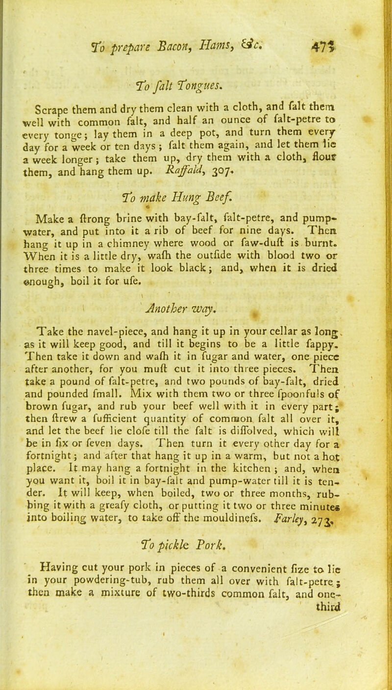 To fait Tongues. Scrape them and dry them clean with a cloth, and fait them well with common fait, and half an ounce of falt-petre to every tonge; lay them in a deep pot, and turn them every day for a week or ten days ; fait them again, and let them lie a week longer; take them up, dry them with a cloth, flour them, and hang them up. Rajfald, 307* T0 make Hung Beef. Make a ftrong brine with bay-falt, falt-petre, and pump- water, and put into it a rib of beef for nine days. Then hang it up in a chimney where wood or faw-duft is burnt. When it is a little dry, wafh the outfide with blood two or three times to make it look black; and, when it is dried enough, boil it for ufe. Another way. Take the navel-piece, and hang it up in your cellar as long, as it will keep good, and till it begins to be a little fappy. Then take it down and wafh it in fugar and water, one piece after another, for you mult cut it into three pieces. Then take a pound of falt-petre, and two pounds of bay-falt, dried and pounded fmall. Mix with them two or three fpoonfuls of brown fugar, and rub your beef well with it in every part; then ftrew a fufficient quantity of common fait all over it, and let the beef lie clofe till the fait is diflolved, which will be in fix or feven days. Then turn it every other day for a fortnight; and after that hang it up in a warm, but not a ho.t place. It may hang a fortnight in the kitchen ; and, when you want it, boil it in bay-falt and pump-water till it is ten- der. It will keep, when boiled, two or three months, rub- bing it with a greafy cloth, or putting it two or three minute* into boiling water, to take off the mouldinefs. Farley, 273, To pickle Pork. Having cut your pork in pieces of a convenient fize to lie in your powdering-tub, rub them all over with falt-petre; then make a mixture of two-thirds common fait, and one- third