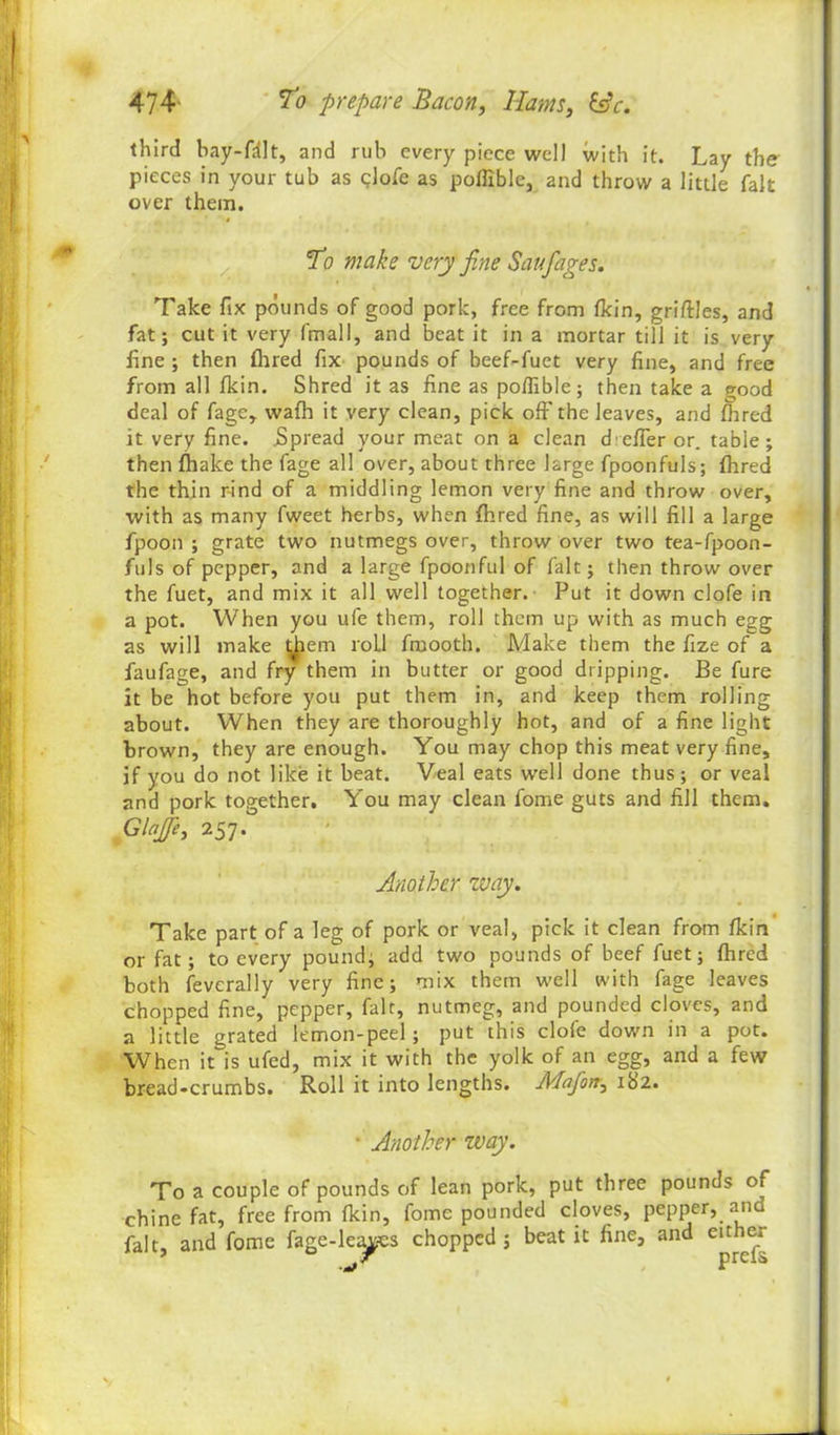 third bay-fdlt, and rub every piece well with it. Lay the pieces in your tub as glofe as poffible, and throw a little fait over them. To make very fine Saufiages. Take fix pounds of good pork, free from fkin, grilles, and fat; cut it very final I, and beat it in a mortar till it is very fine ; then fhred fix pounds of beef-fuet very fine, and free from all fkin. Shred it as fine as poffible; then take a good deal of fage, waft it very clean, pick off the leaves, and fhred it very fine. .Spread your meat on a clean d'effer or. table; then ftake the fage all over, about three large fpoonfuls; fhred the thin rind of a middling lemon very fine and throw over, with as many fweet herbs, when fhred fine, as will fill a large fpoon ; grate two nutmegs over, throw over two tea-fpoon- fuls of pepper, and a large fpoonful of fait; then throw over the fuet, and mix it all well together. Put it down clofe in a pot. When you ufe them, roll them up with as much egg as will make diem roll froooth. Make them the fize of a faufage, and fry them in butter or good dripping. Be fure it be hot before you put them in, and keep them rolling about. When they are thoroughly hot, and of a fine light brown, they are enough. You may chop this meat very fine, if you do not like it beat. Veal eats well done thus; or veal and pork together. You may clean fome guts and fill them. Glojfie, 257. Another zvay. Take part of a leg of pork or veal, pick it clean from fkin or fat; to every pound; add two pounds of beef fuet; fhred both feverally very fine; mix them well with fage leaves chopped fine, pepper, fait, nutmeg, and pounded cloves, and a little grated lemon-peel; put this clofe down in a pot. When it is ufed, mix it with the yolk of an egg, and a few bread-crumbs. Roll it into lengths. Mafiort, 182. • Another zvay. To a couple of pounds of lean pork, put three pounds of chine fat, free from fkin, fome pounded cloves, pepper, and fait, and fome fage-leajes chopped; beat it fine, and either
