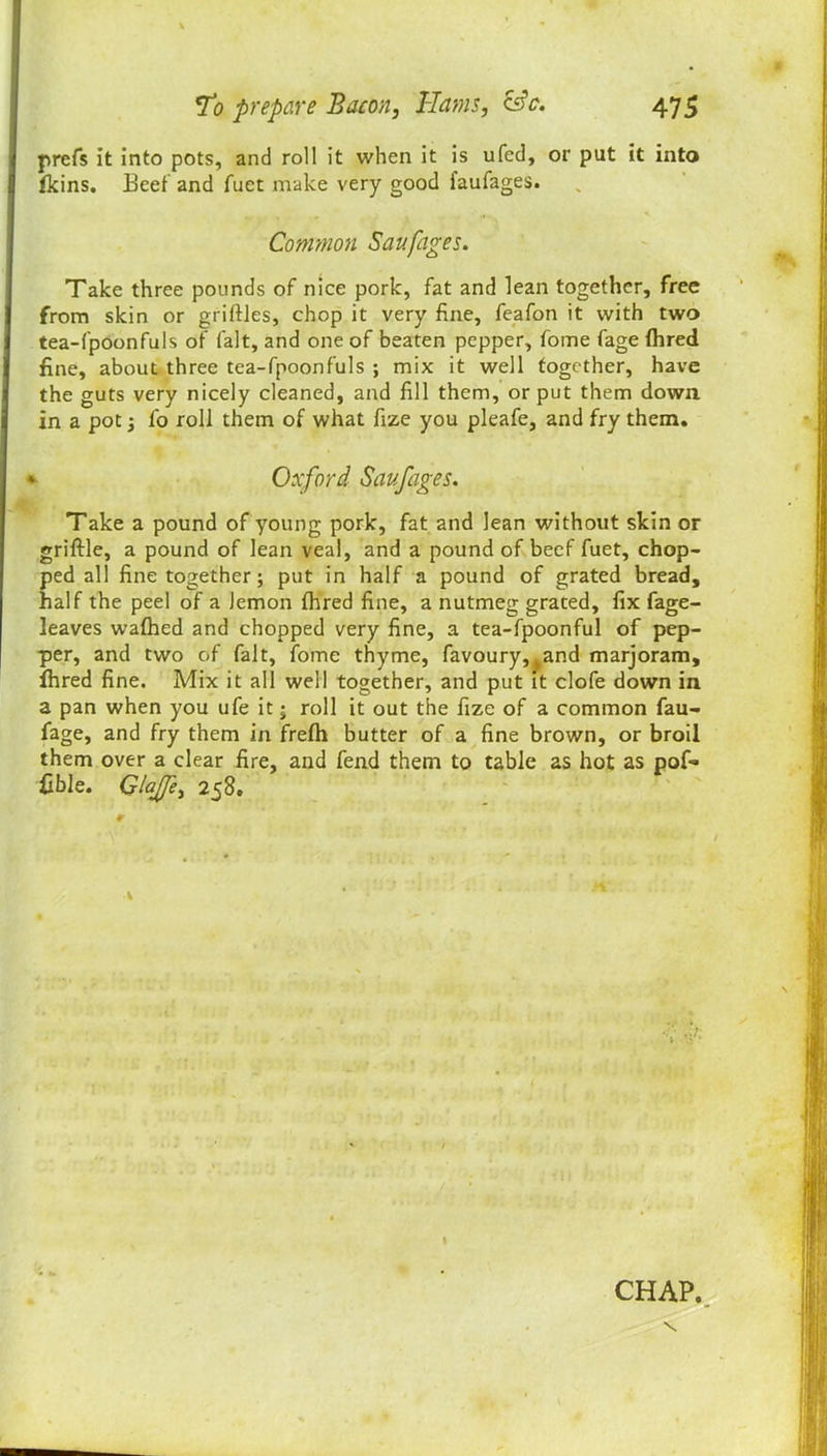 prefs it into pots, and roll it when it is ufed, or put it into fkins. Beet and fuet make very good faufages. Common Saufages. Take three pounds of nice pork, fat and lean together, free from skin or griftles, chop it very fine, feafon it with two tea-fpoonfuls of fait, and one of beaten pepper, fome fage (hred fine, about three tea-fpoonfuls ; mix it well together, have the guts very nicely cleaned, and fill them, or put them down in a pot fo roll them of what fize you pleafe, and fry them. Oxford Savfages. Take a pound of young pork, fat and lean without skin or griftle, a pound of lean veal, and a pound of beef fuet, chop- ped all fine together; put in half a pound of grated bread, half the peel of a lemon fhred fine, a nutmeg grated, fix fage- leaves wafhed and chopped very fine, a tea-fpoonful of pep- per, and two of fait, iome thyme, favoury,tand marjoram, lhred fine. Mix it all well together, and put it clofe down in a pan when you ufe it; roll it out the fize of a common fau- fage, and fry them in frefh butter of a fine brown, or broil them over a clear fire, and fend them to table as hot as pof- fible. GlaJJe, 258. v CHAP.