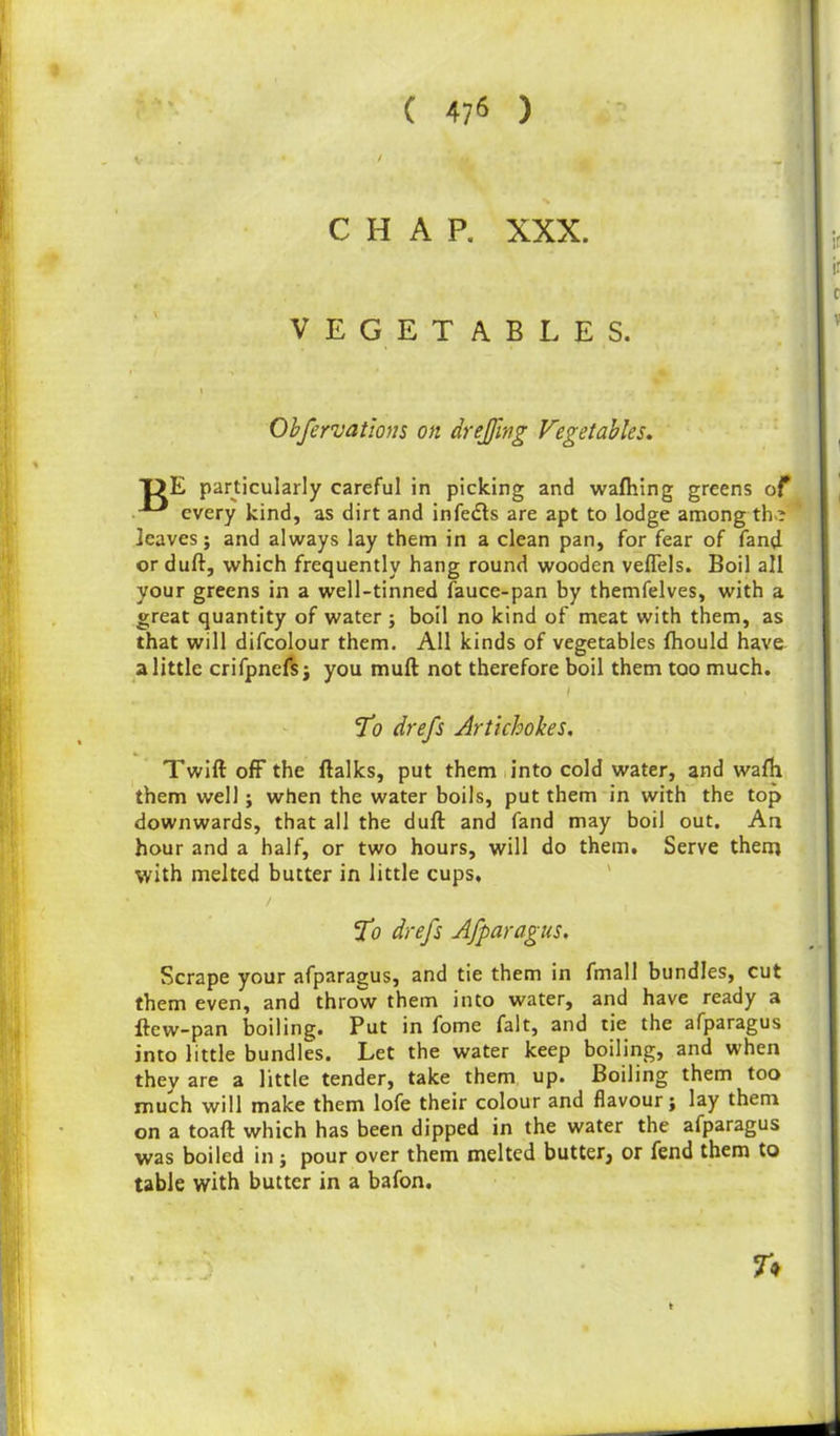 ( 47* ) v • • % CHAP. XXX. VEGETABLES. Obfervations on drejjing Vegetables. T>E particularly careful in picking and wafhing greens of • every kind, as dirt and infe&s are apt to lodge among th>? leaves; and always lay them in a clean pan, for fear of fand or duft, which frequently hang round wooden veffels. Boil all your greens in a well-tinned fauce-pan by themfelves, with a great quantity of water ; boil no kind of meat with them, as that will difcolour them. All kinds of vegetables Ihould have a little crifpnefs; you muft not therefore boil them too much. i ‘To drefs Artichokes. Twift off the ftalks, put them into cold water, and wafh them well; when the water boils, put them in with the top downwards, that all the dull and fand may boil out. An hour and a half, or two hours, will do them. Serve them with melted butter in little cups, To drefs Afparagus. Scrape your afparagus, and tie them in fmall bundles, cut them even, and throw them into water, and have ready a ftew-pan boiling. Put in fome fait, and tie the afparagus into little bundles. Let the water keep boiling, and when they are a little tender, take them up. Boiling them too much will make them lofe their colour and flavour; lay them on a toaft which has been dipped in the water the afparagus was boiled in; pour over them melted butter, or fend them to table with butter in a bafon. T*