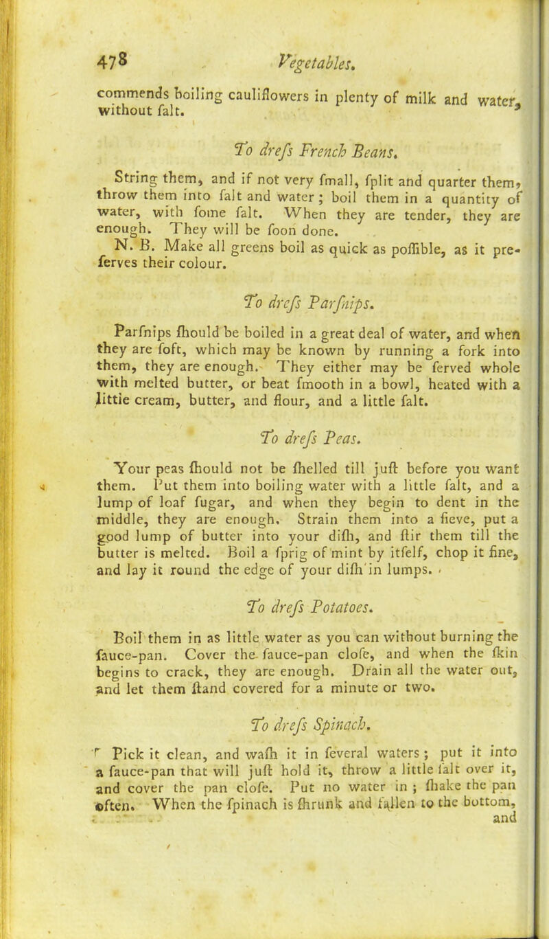 47 8 Vegetables. commends boiling cauliflowers in plenty of milk and water without fait. * I To drefs French Beans. String them, and if not very fmall, fplit and quarter them» throw them into fait and water j boil them in a quantity of water, with fome fait. When they are tender, they are enough. They will be foon done. N. B. Make all greens boil as quick as poflible, as it pre- ferves their colour. To drefs Barfnips. Parfnips fliould be boiled in a great deal of water, and when they are foft, which may be known by running a fork into them, they are enough. They either may be ferved whole with melted butter, or beat fmooth in a bowl, heated with a little cream, butter, and flour, and a little fait. To drefs Teas. Your peas {hould not be fhelled till juft before you want them. Put them into boiling water with a little fait, and a lump of loaf fugar, and when they begin to dent in the middle, they are enough. Strain them into a fieve, put a good lump of butter into your difh, and ftir them till the butter is melted. Boil a fprig of mint by itfelf, chop it fine, and lay it round the edge of your diftr in lumps. - To drefs Potatoes. Boil them in as little water as you can without burning the fauce-pan. Cover the- fauce-pan clofe, and when the fkin begins to crack, they are enough. Drain all the water out, pnd let them ftand covered for a minute or two. To drefs Spinach. r Pick it clean, and wafh it in feveral waters ; put it into a fauce-pan that will juft hold it, throw a little fait over it, and cover the pan clofe. Put no water in ; fhake the pan often. When the fpinach is fhrunk and fallen to the bottom, ; . * . and