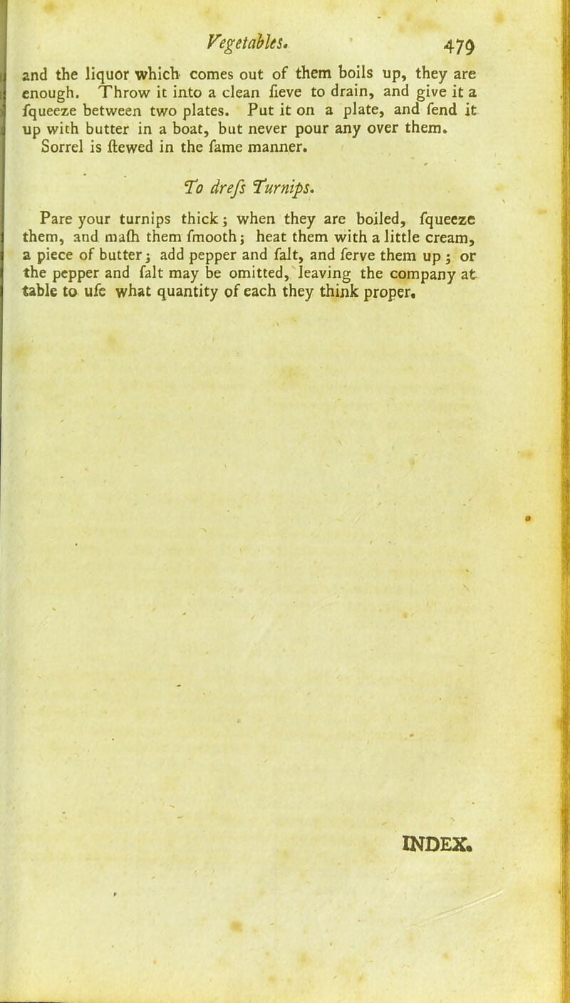 and the liquor which comes out of them boils up, they are enough. Throw it into a clean fieve to drain, and give it a fqueeze between two plates. Put it on a plate, and fend it up with butter in a boat, but never pour any over them. Sorrel is ftewed in the fame manner. To drefs Turnips. Pare your turnips thick; when they are boiled, fqueeze them, and mafli them fmooth; heat them with a little cream, a piece of butter; add pepper and fait, and ferve them up ; or the pepper and fait may be omitted, leaving the company at table to ufe what quantity of each they think proper. INDEX.