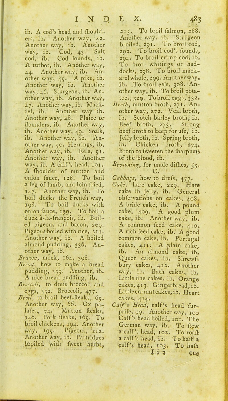 ib. A cod’s head and Ihould- ers, ib. Another way, 42. Another way, ib. Another way, ib. Cod, 43. Salt cod, ib. Cod founds, ib. A turbot, ib. Another way, 44. Another way, ib. An- other way, 45. A pike, ib. Another way, ib. Another way, 46. Sturgeon, ib. An- other way, ib. Another way, 47. Another way, ib. Mack- rel, ib. Another way ib. Another way, 4S. Plaice or flounders, ib. Another way, ib. Another way, 49. Soals, ib. Another way, ib. An- other way, 50. Herrings, ib. Another way, ib. Eels, 51. Another way, ib. Another way, ib. A calf’s head, 101. A fhoulder of mutton and onion fauce, 128. To boil a leg of lamb, and loin fried, I47. Another way, ib. To boil ducks the French way, 198. To boil ducks with onion fauce, 199. To boil a duck a-Ia-fran^ois, ib. Boil- ed pigeons and bacon, 209. Pigeons boiled with rice, 211. Another way, ib. A boiled almond pudding, 336. An- other way, ib. Brawn, mock, 164, 398. Bread, how to make a bread pudding, 339. Another, ib. A nice bread pudding, ib. Broccoli, to drefs broccoli and eggs, 332. Broccoli, 477. Broil, to broil beef-fteaks, 65. Another way, 66. Ox pa- lates, 74. Mutton fteaks, 140. Pork-fteaks, 165. To broil chickens, 194. Another way, 195. Pigeons, 212. Another way, ib. Partridges broiled v/ith fvveet herbs. 215. To broil falmon, 288. Another way, ib. Sturgeon broiled, 291. To broil cod, 292. To broil cod’s founds, 294. To broil crimp cod, ib. To broil whitings or had- docks, 298. To broil mack- arel whole, 299. Another way, ib. To broil eels, 308. An- other way, ib. To broil pota- toes, 329. To broil eggs, 332. Broth, mutton broth, 271. An- other way, 272. Veal broth, ib. Scotch barley broth, ib. Beef broth, 273. Strong beef broth to keep for ufe, ib. Jelly broth, ib. Spring broth, ib. Chicken broth, 274, Broth to fweeten the Iharpneis of the blood, ib. Browning, for made diflies, 93, C. Cabbage, how to drefs, 477. Cake, hare cake, 229. Hare cake in jelly, ib. General obfervations on cakes, 408. A bride cake, ib. A pound cake, 409. A good plum cake, ib. Another way, ib, A common feed cake, 410. A rich feed cake, ib. A good common cake, ib. Portugal cakes, 411. A plain cake, ib. An almond cake, ib. Queen cakes, ib. Shrewf- bury cakes, 412. Another way, ib. Bath cakes, ib. Little fine cakes, ib. Orange cakes, 413 Gingerbread, ib. Littlecurrantcakes,ib. Heart cakes, 414. Calf’s Head, calf’s head fur- prife, 99. Another way, 100 Calf’s head boiled, 101. The German way, ib. To ftfw a calf’s head, 102. To roall a calf’s head, ib. To hafli a calf’s head, 103. To hafli
