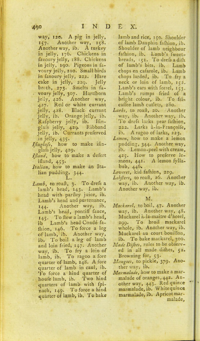 way, 120. A pig in jelly, 157. Another way, 158. Another way, ib. A turkey in jelly, 176. Chickens in favoury jelly, 188. Chickens in jelly, 190. Pigeons in fa- voury jelly, 210. Small birds in favoury jelly, 222. Hare cake in jelly, 229. Jelly breth, 273. Smelts in fa- voury jelly, 307. Hartfborn jelly, 426. Another way, 427. Red or white currant jelly, 428. Black currant jelly, ib. Orange jelly, ib. Rafpberry jelly, ib. Jfin- glafs jelly, 429. Ribband jelly, ib. Currants preferved in jelly, 435. _ Jfuigla/s, how to make ifin- glafs jelly, 429. Jfiand, how to make a defert ifland, 453. Italian, how to make an Ita- lian pudding, 344. L • Lamb, to roaft, 3. To drefs a lamb’s head, 143. Lamb’s head with parfley juice, ib. Lamb’s head and purtenance, 144. Another way, ib. Lamb’s head, pontiff fauce, 145. To ftew a iamb’s head, ib Lamb’s head Conde fa- fhion, 146. To force a leg of lamb, ib. Another way, ib. To boil a leg of lamb and loin fried, 147. Another way, ib. To fry a loin of lamb, ib. To ragoo a fore quarter of lamb, 148. Afore quarter of lamb in caul, ib. To force a hind quarter of houfe lamb, ib. Two hind quarters of lamb with fpi- nach, 149. Toforceahind quarter of lamb, ib. To bake lamb and rice, 150. Shoulder of lamb Dauphin faffuon, ib. Shoulder of lamb neighbour fafhion, ib. Lamb’s fwect- breads, 151. To drefs a difh of lamb’s bits, ib. Lamb chops en cafarole, ib. Lamb chops larded, ib. To fry a neck or loin of lamb, 152. Lamb’s ears with forrel, 153. Lamb’s rumps fried of a bright colour, ib. To fri- cafiee lamb cutlets, 280. Larks, to roaft, 20. Another way, ib. Another way, ib. To drefs larks pear falhion, 222. Larks a-la-Fran^ife, ib. A ragoo of larks, 223. Lemon, how to make a lemon pudding, 344. Another way, ib. Lemon-peel with cream, 425. How to preferve le- mons, 441. A lemon fylla- bub, 446. Leveret, kid fafhion, 229. Lohjlers, to roaft, 26. Another way, ib. Another way, ib. Another way, ib. M. Mackarel, to boil, 47. Another way, ib. Another way, 48. Mackarel a-la-maitre d’hotel, 299. To broil mackarel whole, ib. Another way, ib. Mackarel au court bouillon, ib. To bake mackarel, 300. Made Dijhes, rules to be oblerv- ed in all made difhes, 52. Browning for, 53. Mangoes, to pickle, 379. Ano- ther way, ib. Marmalade, how to make a mar- malade of oranges, 442. An- other way, 443. Red quince marmalade, ib. Whitequince marmalade, ib. Apricot mar- malade.