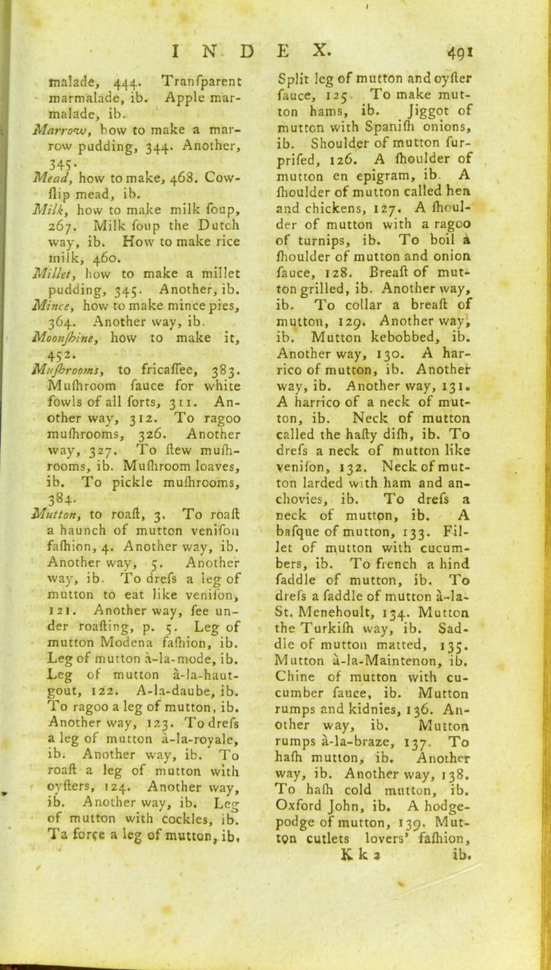 malade, 444. Tranfparent marmalade, ib. Apple mar- malade, ib. Marrow, bow to make a mar- row pudding, 344. Another, 345* Mead, how to make, 468. Cow- flip mead, ib. Milk, how to make milk foup, 267. Milk foup the Dutch way, ib. How to make rice milk, 460. Millet, how to make a millet pudding, 345. Another, ib. Mince, how to make mince pies, 364. Another way, ib. Moonjhine, how to make it, 452. Mi'Jhrootns, to fricaffee, 383. Mufhroom fauce for white fowls of all forts, 311. An- other way, 312. To ragoo mulhrooms, 326. Another way, 327. To flew mufh- rooms, ib. Mufhroom loaves, ib. To pickle mufhrooms, 384- Mutton, to roaft, 3. To roaft a haunch of mutton venifon fafhion, 4. Another way, ib. Another way, 5. Another way, ib. To drefs a leg of mutton to eat like venifon, i2i. Another way, fee un- der roafling, p. 5. Leg of mutton Modena fafhion, ib. Leg of mutton a-la-mode, ib. Leg of mutton a-la-haut- gout, 122. A-la-daube, ib. To ragoo a leg of mutton, ib. Another way, 123. Todrefs a leg of mutton a-la-royale, ib. Another way, ib. To roaft a leg of mutton with oyfters, 124. Another way, ib. Another way, ib. Leg of mutton with cockles, ib. Ta force a leg of mutton, ib. Split leg of mutton andoyfter fauce, 125 To make mut- ton hams, ib. Jiggot of mutton with Spanifh onions, ib. Shoulder of mutton fur- prifed, 126. A fhoulder of mutton en epigram, ib. A fhoulder of mutton called hen and chickens, 127. A fhoul- der of mutton with a ragoo of turnips, ib. To boil a fhoulder of mutton and onion fauce, 128. Breaft of mut- ton grilled, ib. Another way, ib. To collar a breaft of mutton, 129. Another way, ib. Mutton kebobbed, ib. Another way, 130. A har- rico of mutton, ib. Another way, ib. Another way, 131. A harrico of a neck of mut- ton, ib. Neck of mutton called the hafty difh, ib. To drefs a neck of mutton like venifon, 132. Neck of mut- ton larded with ham and an- chovies, ib. To drefs a neck of mutton, ib. A bafque of mutton, 133. Fil- let of mutton with cucum- bers, ib. To french a hind faddle of mutton, ib. To drefs a faddle of mutton a-la- St. Menehoult, 134. Mutton theTurkilh way, ib. Sad- dle of mutton matted, 135. Mutton a-la-Maintenon, ib. Chine of mutton with cu- cumber fauce, ib. Mutton rumps and kidnies, 136. An- other way, ib. Mutton rumps a-la-braze, 137. To hafh mutton, ib. Another way, ib. Another way, 138. To halh cold mutton, ib. Oxford John, ib. A hodge- podge of mutton, 139. Mut- ton cutlets lovers’ fafhion,